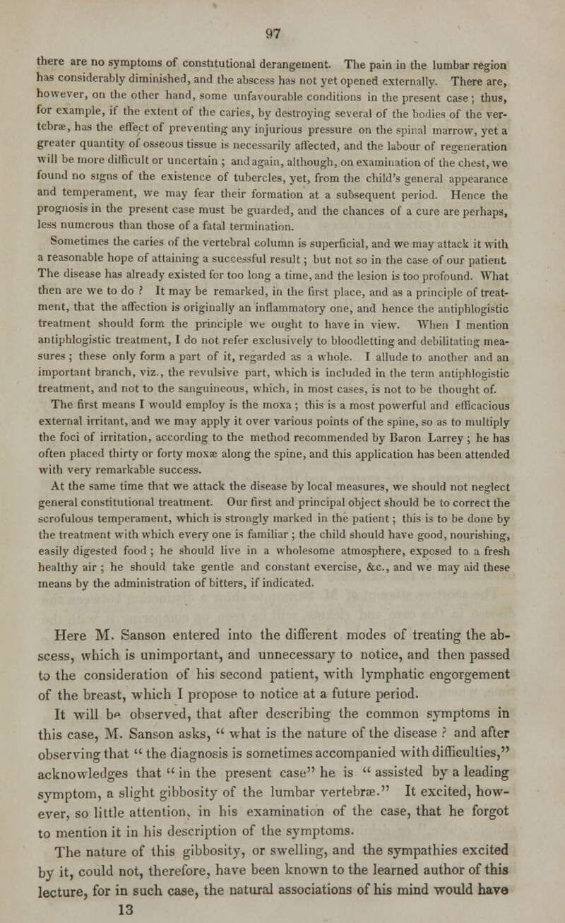 there are no symptoms of constitutional derangement. The pain in the lumbar region has considerably diminished, and the abscess has not yet opened externally. There are, however, on the other hand, some unfavourable conditions in the present case ; thus, for example, if the extent of the caries, by destroying several of the bodies of the ver- tebra, has the effect of preventing any injurious pressure on the spinal marrow, yet a greater quantity of osseous tissue is necessarily affected, and the labour of regeneration will be more difficult or uncertain ; and again, although, on examination of the chest, we found no signs of the existence of tubercles, yet, from the child's general appearance and temperament, we may fear their formation at a subsequent period. Hence the prognosis in the present case must be guarded, and the chances of a cure are perhaps, less numerous than those of a fatal termination. Sometimes the caries of the vertebral column is superficial, and we may attack it with a reasonable hope of attaining a successful result; but not so in the case of our patient The disease has already existed for too long a time, and the lesion is too profound. What then are we to do ? It may be remarked, in the first place, and as a principle of treat- ment, that the affection is originally an inflammatory one, and hence the antiphlogistic treatment should form the principle we ought to have in view. When I mention antiphlogistic treatment, I do not refer exclusively to bloodletting and debilitating mea- sures ; these only form a part of it, regarded as a whole. I allude to another and an important branch, viz., the revulsive part, which is included in the term antiphlogistic treatment, and not to the sanguineous, which, in most cases, is not to be thought of. The first means I would employ is the moxa ; this is a most powerful and efficacious external irritant, and we may apply it over various points of the spine, so as to multiply the foci of irritation, according to the method recommended by Baron Larrey ; he has often placed thirty or forty moxae along the spine, and this application has been attended with very remarkable success. At the same time that we attack the disease by local measures, we should not neglect general constitutional treatment. Our first and principal object should be to correct the scrofulous temperament, which is strongly marked in the patient; this is to be done by the treatment with which every one is familiar ; the child should have good, nourishing, easily digested food ; he should live in a wholesome atmosphere, exposed to a fresh healthy air ; he should take gentle and constant exercise, &c, and we may aid these means by the administration of bitters, if indicated. Here M. Sanson entered into the different modes of treating the ab- scess, which is unimportant, and unnecessary to notice, and then passed to the consideration of his second patient, with lymphatic engorgement of the breast, which I propose to notice at a future period. It will be observed, that after describing the common symptoms in this case, M. Sanson asks,  what is the nature of the disease ? and after observing that  the diagnosis is sometimes accompanied with difficulties, acknowledges that  in the present case he is  assisted by a leading symptom, a slight gibbosity of the lumbar vertebrae. It excited, how- ever, so little attention, in his examination of the case, that he forgot to mention it in his description of the symptoms. The nature of this gibbosity, or swelling, and the sympathies excited by it, could not, therefore, have been known to the learned author of this lecture, for in such case, the natural associations of his mind would have 13