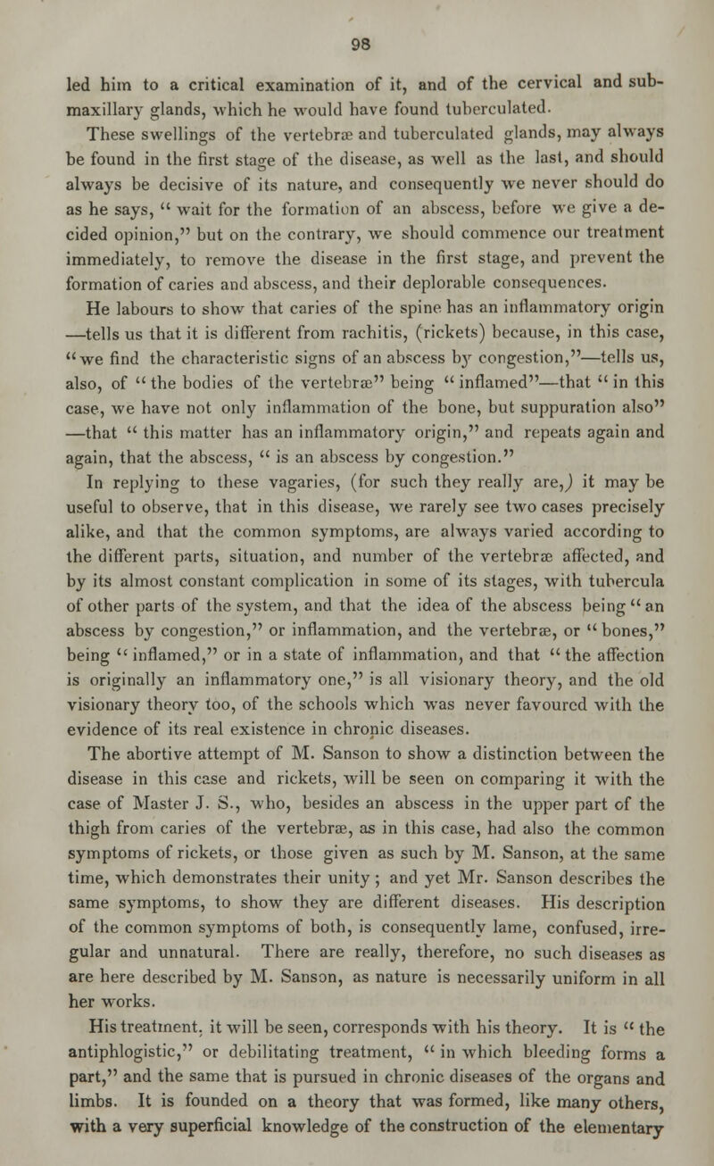 led him to a critical examination of it, and of the cervical and sub- maxillary glands, which he would have found tuberculated. These swellings of the vertebra? and tuberculated glands, may always be found in the first stase of the disease, as well as the last, and should always be decisive of its nature, and consequently Ave never should do as he says,  wait for the formation of an abscess, before we give a de- cided opinion, but on the contrary, we should commence our treatment immediately, to remove the disease in the first stage, and prevent the formation of caries and abscess, and their deplorable consequences. He labours to show that caries of the spine has an inflammatory origin —tells us that it is different from rachitis, (rickets) because, in this case, we find the characteristic signs of an abscess bjr congestion,—tells us, also, of  the bodies of the vertebra? being  inflamed—that  in this case, we have not only inflammation of the bone, but suppuration also —that  this matter has an inflammatory origin, and repeats again and again, that the abscess,  is an abscess by congestion. In replying to these vagaries, (for such they really are,j it may be useful to observe, that in this disease, we rarely see two cases precisely alike, and that the common symptoms, are always varied according to the different parts, situation, and number of the vertebra? affected, and by its almost constant complication in some of its stages, with tubercula of other parts of the system, and that the idea of the abscess being an abscess by congestion, or inflammation, and the vertebrae, or  bones, being  inflamed, or in a state of inflammation, and that the affection is originally an inflammatory one, is all visionary theory, and the old visionary theory too, of the schools which was never favoured with the evidence of its real existence in chronic diseases. The abortive attempt of M. Sanson to show a distinction between the disease in this case and rickets, will be seen on comparing it with the case of Master J. S., who, besides an abscess in the upper part of the thigh from caries of the vertebrae, as in this case, had also the common symptoms of rickets, or those given as such by M. Sanson, at the same time, which demonstrates their unity; and yet Mr. Sanson describes the same symptoms, to show they are different diseases. His description of the common symptoms of both, is consequently lame, confused, irre- gular and unnatural. There are really, therefore, no such diseases as are here described by M. Sanson, as nature is necessarily uniform in all her works. His treatment, it will be seen, corresponds with his theory. It is  the antiphlogistic, or debilitating treatment,  in which bleeding forms a part, and the same that is pursued in chronic diseases of the organs and limbs. It is founded on a theory that was formed, like many others, with a very superficial knowledge of the construction of the elementary