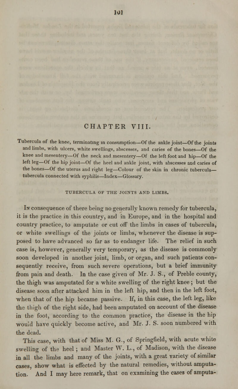 ].J] CHAPTER VIII. Tubercula of the knee, terminating m consumption—Of the ankle joint—Of the joints and limbs, with ulcers, white swellings, abscesses, and caries of the bones—Of the knee and mesentery—Of the neck and mesentery—Of the left foot and hip—Of the left leg—Of the hip joint—Of the heel and ankle joint, with abscesses and caries of the bones—Of the uterus and right leg—Colour of the skin in chronic tubercula— tubercula connected with syphilis—Index—Glossary. TUBERCULA OF THE JOINTS AND LIMES. In consequence of there being no generally known remedy for tubercula, it is the practice in this country, and in Europe, and in the hospital and country practice, to amputate or cut off the limbs in cases of tubercula, or white swellings of the joints or limbs, whenever the disease is sup- posed to have advanced so far as to endanger life. The relief in such case is, however, generally very temporary, as the disease is commonly soon developed in another joint, limb, or organ, and such patients con- sequently receive, from such severe operations, but a brief immunity from pain and death. In the case given of Mr. J. S., of Preble county, the thigh was amputated for a white swelling of the right knee ; but the disease soon after attacked him in the left hip, and then in the left foot, when that of the hip became passive. If, in this case, the left leg, like the thigh of the right side, had been amputated on account of the disease in the foot, according to the common practice, the disease in the hip would have quickly become active, and Mr. J. S. soon numbered with the dead. This case, with that of Miss M. G., of Springfield, with acute white swelling of the heel; and Master W. L., of Madison, with the disease in all the limbs and many of the joints, with a great variety of similar cases, show what is effected by the natural remedies, without amputa- tion. And I may here remark, that on examining the cases of amputa-