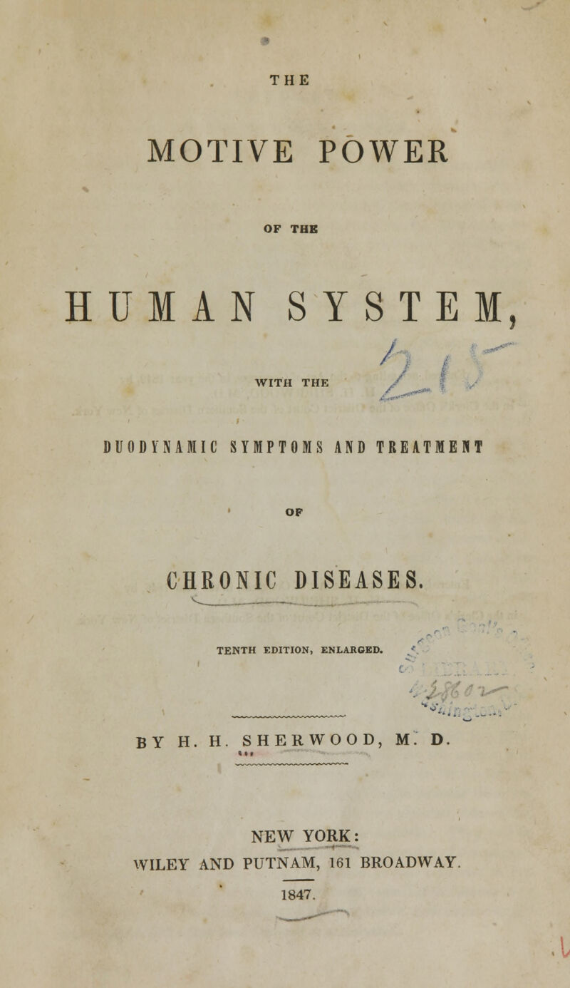 THE MOTIVE POWER OF THE HUMAN SYSTEM, r WITH THE / DUODK'NAMIC SYMPTOMS AND TREATMENT OP CHRONIC DISEASES. TENTH EDITION, ENLARGED. '-'-.. .--. BY H. H. SHERWOOD, M. D. NEW YORK: WILEY AND PUTNAM, 161 BROADWAY. 1847. .1