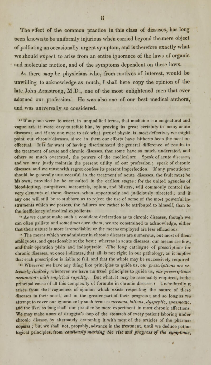 The effect of the common practice in this class of dissases, has long been known to be uniformly injurious when carried beyond the mere object of palliating an occasionally urgent symptom, and is therefore exactly what we should expect to arise from an entire ignorance of the laws of organic and molecular motion, and of the symptoms dependent on these laws. As there may be physicians who, from motives of interest, would be unwilling to acknowledge as much, I shall here copy the opinion of the late John Armstrong, M.D., one of the most enlightened men that ever adorned our profession. He was also one of our best medical authors, and was universally so considered. If any one were to assert, in unqualified terms, that medicine is a conjectural and vague art, it were easy to refute him, by proving its great certainty in many acute diseases ; and if any one were to ask what part of physic is most defective, we might point out chronic diseases, since in them our efforts have hitherto been the most in- effectual. It fs for want of having discriminated the general difference of results in the treatment of acute and chronic diseases, that some have so much underrated, and others so much overrated, the powers of the medical art. Speak of acute diseases, and we may justly maintain the present utility of our profession ; speak of chronic diseases, and we must with regret confess its present imperfection. If any practitioner should be generally unsuccessful in the treatment of acute diseases, the fault must be his own, provided he be consulted in the earliest stages: for the united agencies of blood-letting, purgatives, mercurials, opium, and blisters, will commonly control the very elements of these diseases, when opportunely and judiciously directed ; and if any one will still be so stubborn as to reject the use of some of the most powerful in- struments which we possess, the failures are rather to be attributed to himself, than to the inefficiency of medical expedients. As we cannot make such a confident declaration a3 to chronic diseases, though we can often paliiate and sometimes cure them, we arc constrained to acknowledge, either that their nature is more irremediable, or the means employed arc less efficacious. The means which we administer in chronic diseases arc numerous, but most of them ambiguous, and questionable at the best; whereas in acute diseases, our means are few, and their operation plain and indisputable. .The long catalogue of prescriptions for chronic diseases, at once indicates, that all is not right in our pathology, as it implies that each prescription is liable to fail, and that the whole may be successively required Wherever we have any thing like principles to guide us, our prescriptions are ex- tremely limited; wherever we have no fixed principles to guide us, ourpresatptioiis accumulate with empirical rapidity. But what, it may be reasonably enquired, is the principal cause of all this complexity of formula? in chronic diseases ? Undoubtedly it arises from that vagueness of opinion which exists respecting the nature of these diseases in their onset, and in the greater part of their progress ; and so long as wm attempt to cover our ignorance by such terms as nervous, bilious, dyspeptic, spasmoatc, and the like, so long shall our practice be mere experiment in most chronic affections. We may make a sort of druggist's shop of the stomach of every patient laboring under chronic disease, by alternately cramming it with most of the articles of the phaima- copoeas ; but we shall not, propably, advance in the treatment, until we deduce patho- logical principles, from cautiously marking the rise and progress of the symptoms,