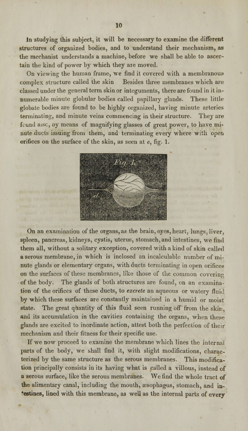 in studying this subject, it will be necessary to examine the different structures of organized bodies, and to understand their mechanism, as the mechanist understands a machine, before we shall be able to ascer- tain the kind of power by which they aie moved. On viewing the human frame, we find it covered with a membranous complex structure called the skin Besides three membranes which are classed under the general term skin or integuments, there are found in it in- numerable minute globular bodies called papillary glands. These little globate bodies are found to be highly organized, having minute arteries terminating, and minute veins commencing in their structure. They are fcund aisc, oy means of magnifying glasses of great power, to have mi- nute ducts issuing from them, and terminating every where with open orifices on the surface of the skin, as seen at e, fig. 1. On an examination of the organs, as the brain, eyes, heart, lungs, liver, spleen, pancreas, kidneys, cystis, uterus, stomach, and intestines, we find them all, without a solitary exception, covered with a kind of skin called a serous membrane, in which is inclosed an incalculable number of mi- nute glands or elementary organs, with ducts terminating in open orifices on the surfaces of these membranes, like those of the common coverin;; of the body. The glands of both structures are found, on an examina- tion of the orifices of these ducts, to excrete an aqueous or watery fluid by which these surfaces are constantly maintained in a humid or moist state. The great qaantity of this fluid seen running off from the skin, and its accumulation in the cavities containing the organs, when these glands are excited to inordinate action, attest both the perfection of their mechanism and their fitness for their specific use. If we now proceed to examine the membrane which lines the interna! parts of the body, we shall find it, with slight modifications, charac- terized by the same structure as the serous membranes. This modifica- tion principally consists in its having what is called a villous, instead of a serous surface, like the serous membranes. We find the whole tract of the alimentary canal, including the mouth, sesophagus, stomach, and in- testines, lined with this membrane, as well as the internal parts of every