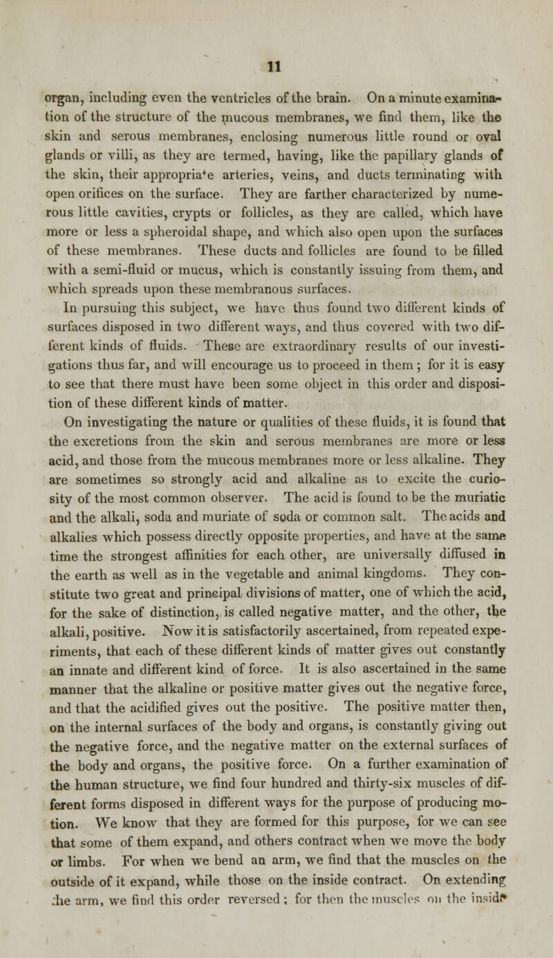 organ, including even the ventricles of the brain. On a minute examina- tion of the structure of the mucous membranes, we find them, like the skin and serous membranes, enclosing numerous little round or oval glands or villi, as they are termed, having, like the papillary glands of the skin, their appropriate arteries, veins, and ducts terminating with open orifices on the surface. They are farther characterized by nume- rous little cavities, crypts or follicles, as they are called, which have more or less a spheroidal shape, and which also open upon the surfaces of these membranes. These ducts and follicles are found to be filled with a semi-fluid or mucus, which is constantly issuing from them, and which spreads upon these membranous surfaces. In pursuing this subject, we have thus found two different kinds of surfaces disposed in two different ways, and thus covered with two dif- ferent kinds of fluids. These are extraordinary results of our investi- gations thus far, and will encourage us to proceed in them; for it is easy to see that there must have been some object in this order and disposi- tion of these different kinds of matter. On investigating the nature or qualities of these fluids, it is found that the excretions from the skin and serous membranes are more or less acid, and those from the mucous membranes more or less alkaline. They are sometimes so strongly acid and alkaline as to excite the curio- sity of the most common observer. The acid is found to be the muriatic and the alkali, soda and muriate of soda or common salt. The acids and alkalies which possess directly opposite properties, and have at the same time the strongest affinities for each other, are universally diffused in the earth as well as in the vegetable and animal kingdoms. They con- stitute two great and principal divisions of matter, one of which the acid, for the sake of distinction, is called negative matter, and the other, the alkali, positive. Now it is satisfactorily ascertained, from repeated expe- riments, that each of these different kinds of matter gives out constantly an innate and different kind of force. It is also ascertained in the same manner that the alkaline or positive matter gives out the negative force, and that the acidified gives out the positive. The positive matter then, on the internal surfaces of the body and organs, is constantly giving out the negative force, and the negative matter on the external surfaces of the body and organs, the positive force. On a further examination of the human structure, we find four hundred and thirty-six muscles of dif- ferent forms disposed in different ways for the purpose of producing mo- tion. We know that they are formed for this purpose, for we can see that some of them expand, and others contract when we move the body or limbs. For when we bend an arm, we find that the muscles on the outside of it expand, while those on the inside contract. On extending :he arm, we find this order reversed; for then the muscles on the inside