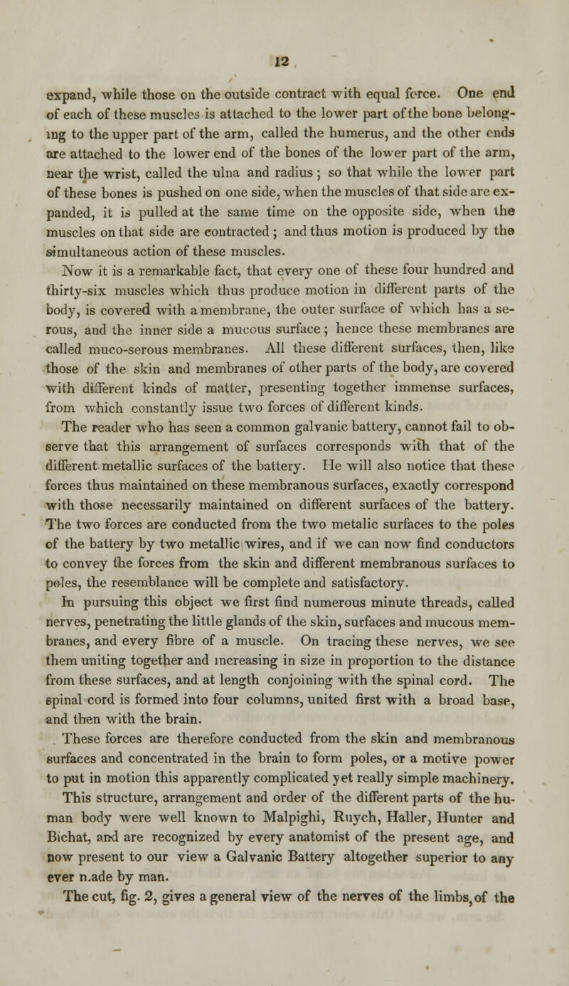 expand, while those on the outside contract with equal force. One end of each of these muscles is attached to the lower part of the bone belong- ing to the upper part of the arm, called the humerus, and the other ends are attached to the lower end of the bones of the lower part of the arm, near the wrist, called the ulna and radius ; so that while the lower part of these bones is pushed on one side, when the muscles of that side are ex- panded, it is pulled at the same time on the opposite side, when the muscles on that side are contracted ; and thus motion is produced by the simultaneous action of these muscles. Now it is a remarkable fact, that every one of these four hundred and thirty-six muscles which thus produce motion in different parts of the body, is covered with a membrane, the outer surface of which has a se- rous, and the inner side a mucous surface; hence these membranes are called muco-serous membranes. All these different surfaces, then, like those of the skin and membranes of other parts of the body, are covered with different kinds of matter, presenting together immense surfaces, from which constantly issue two forces of different kinds. The reader who has seen a common galvanic battery, cannot fail to ob- serve that this arrangement of surfaces corresponds with that of the different metallic surfaces of the battery. He will also notice that these forces thus maintained on these membranous surfaces, exactly correspond with those necessarily maintained on different surfaces of the battery. The two forces are conducted from the two metalic surfaces to the poles of the battery by two metallic wires, and if we can now find conductors to convey the forces from the skin and different membranous surfaces to poles, the resemblance will be complete and satisfactory. rn pursuing this object we first find numerous minute threads, called nerves, penetrating the little glands of the skin, surfaces and mucous mem- branes, and every fibre of a muscle. On tracing these nerves, we see them uniting together and increasing in size in proportion to the distance from these surfaces, and at length conjoining with the spinal cord. The epinal cord is formed into four columns, united first with a broad base, and then with the brain. These forces are therefore conducted from the skin and membranous surfaces and concentrated in the brain to form poles, or a motive power to put in motion this apparently complicated yet really simple machinery. This structure, arrangement and order of the different parts of the hu- man body were well known to Malpighi, Ruych, Haller, Hunter and Bichat, and are recognized by every anatomist of the present age, and now present to our view a Galvanic Battery altogether superior to any ever made by man. The cut, fig. 2, gives a general view of the nerves of the limbs,of the