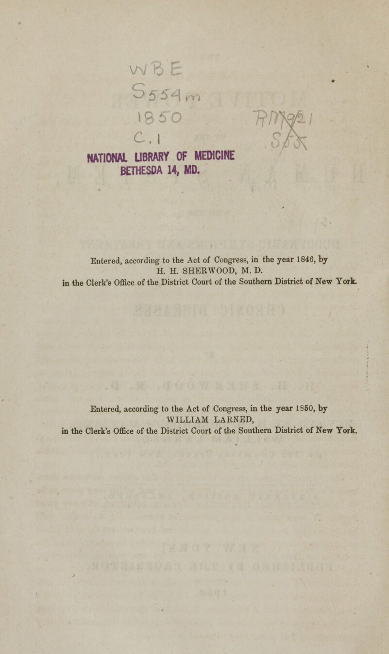 w ft £ i860 NATIONAL LIBRARY OF MEDICINE BETHESOA 14, MD. vrrmi Entered, according to the Act of Congress, in the year 1846, by H. H. SHERWOOD, M. D. in the Clerk's Office of the District Court of the Southern District of New York. Entered, according to the Act of Congress, in the year 1S50, by WILLIAM LARNED, in the Clerk's Office of the District Court of the Southern District of New York.