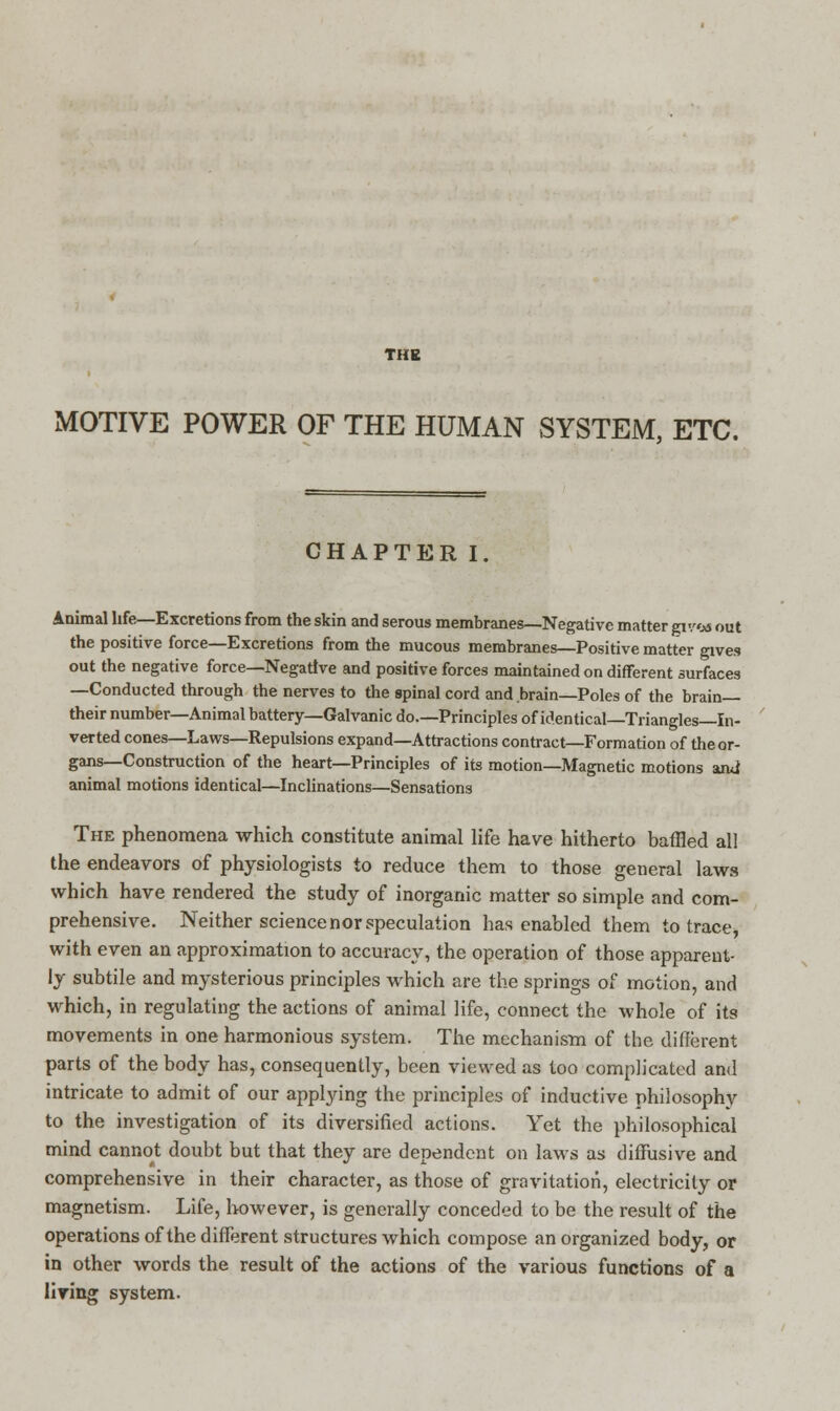 THE MOTIVE POWER OF THE HUMAN SYSTEM, ETC. CHAPTER I. Animal life—Excretions from the skin and serous membranes—Negative matter gv/os out the positive force—Excretions from the mucous membranes—Positive matter gives out the negative force—Negative and positive forces maintained on different surfaces —Conducted through the nerves to the spinal cord and brain—Poles of the brain— their number—Animal battery—Galvanic do.—Principles of identical—Triangles—In- verted cones—Laws—Repulsions expand—Attractions contract—Formation of the or- gans—Construction of the heart—Principles of its motion—Magnetic motions and animal motions identical—Inclinations—Sensations The phenomena which constitute animal life have hitherto baffled all the endeavors of physiologists to reduce them to those general laws which have rendered the study of inorganic matter so simple and com- prehensive. Neither science nor speculation has enabled them to trace, with even an approximation to accuracy, the operation of those apparent- ly subtile and mysterious principles which are the springs of motion, and which, in regulating the actions of animal life, connect the whole of its movements in one harmonious system. The mechanism of the different parts of the body has, consequently, been viewed as too complicated and intricate to admit of our applying the principles of inductive philosophy to the investigation of its diversified actions. Yet the philosophical mind cannot doubt but that they are dependent on laws as diffusive and comprehensive in their character, as those of gravitation, electricity or magnetism. Life, however, is generally conceded to be the result of the operations of the different structures which compose an organized body, or in other words the result of the actions of the various functions of a liring system.