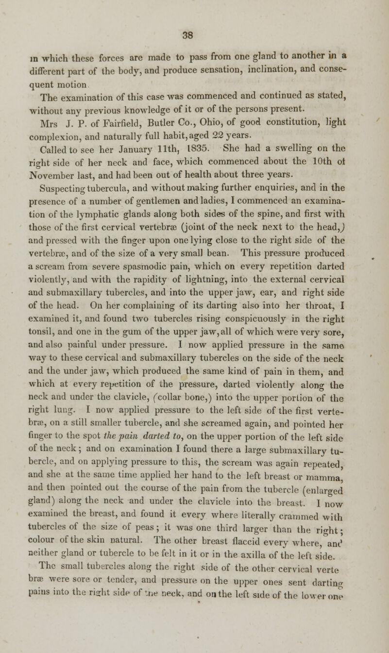 in which these forces are made to pass from one gland to another in a different part of the body, and produce sensation, inclination, and conse- quent motion The examination of this case was commenced and continued as stated, without any previous knowledge of it or of the persons present. Mrs J. P. of Fairfield, Butler Co., Ohio, of good constitution, light complexion, and naturally full habit, aged 22 years. Called to see her January 11th, IS35. She had a swelling on the right side of her neck and face, which commenced about the 10th ot November last, and had been out of health about three years. Suspecting tubercula, and without making further enquiries, and in the presence of a number of gentlemen and ladies, I commenced an examina- tion of the lymphatic glands along both sides of the spine, and first with those of the first cervical vertebrae (joint of the neck next to the head,,) and pressed with the finger upon one lying close to the right side of the vertebrae, and of the size of a very small bean. This pressure produced a scream from severe spasmodic pain, which on every repetition darted violently, and with the rapidity of lightning, into the external cervical and submaxillary tubercles, and into the upper jaw, ear, and right side of the head. On her complaining of its darting also into her throat, I examined it, and found two tubercles rising conspicuously in the right tonsil, and one in the gum of the upper jaw,all of which were very sore, and also painful under pressure. I now applied pressure in the same way to these cervical and submaxillary tubercles on the side of the neck and the under jaw, which produced the same kind of pain in them, and which at every repetition of the pressure, darted violently along the neck and under the clavicle, (collar bone,) into the upper portion of the right lung. I now applied pressure to the left side of the first verte- brae, on a still smaller tubercle, and she screamed again, and pointed her finger to the spot the pain darted to, on the upper portion of the left side of the neck; and on examination I found there a large submaxillary tu- bercle, and on applying pressure to this, the scream was again repeated and she at the same time applied her hand to the left breast or mamma and then pointed out the course of the pain from the tubercle (enlarged gland) along the neck and under the clavicle into the breast. I now examined the breast, and found it every where literally crammed with tubercles of the size of peas; it was one third larger than the right; colour of the skin natural. The other breast flaccid every where, ant1 neither gland or tubercle to be felt in it or in the axilla of the left side. The small tubercles along the right side of the other cervical verte brae were sore or lender, and pressure on the upper ones sent darting pains into the ri<rht side of -.tie neck, and on the left side of the lower one