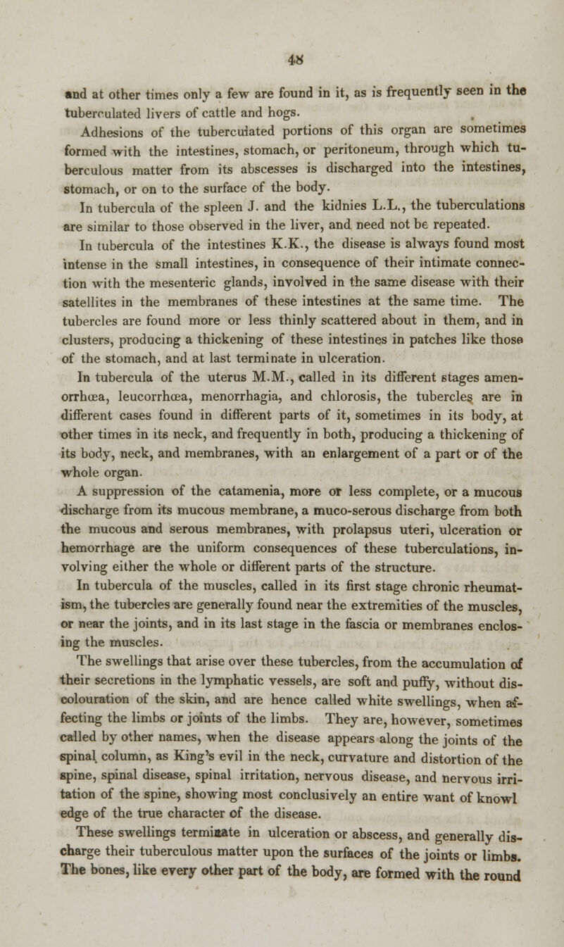 and at other times only a few are found in it, as is frequently seen in the tuberculated livers of cattle and hogs. Adhesions of the tubercuiated portions of this organ are sometimes formed with the intestines, stomach, or peritoneum, through which tu- berculous matter from its abscesses is discharged into the intestines, stomach, or on to the surface of the body. In tubercula of the spleen J. and the kidnies L.L., the tuberculations are similar to those observed in the liver, and need not be repeated. In tubercula of the intestines K.K., the disease is always found most intense in the small intestines, in consequence of their intimate connec- tion with the mesenteric glands, involved in the same disease with their satellites in the membranes of these intestines at the same time. The tubercles are found more or less thinly scattered about in them, and in clusters, producing a thickening of these intestines in patches like those of the stomach, and at last terminate in ulceration. In tubercula of the uterus M.M., called in its different stages amen- orrhcea, leucorrhcea, menorrhagia, and chlorosis, the tubercles are in different cases found in different parts of it, sometimes in its body, at other times in its neck, and frequently in both, producing a thickening of its body, neck, and membranes, with an enlargement of a part or of the whole organ. A suppression of the catamenia, more or less complete, or a mucous discharge from its mucous membrane, a muco-serous discharge from both the mucous and serous membranes, with prolapsus uteri, ulceration or hemorrhage are the uniform consequences of these tuberculations, in- volving either the whole or different parts of the structure. In tubercula of the muscles, called in its first stage chronic rheumat- ism, the tubercles are generally found near the extremities of the muscles, or near the joints, and in its last stage in the fascia or membranes enclos- ing the muscles. The swellings that arise over these tubercles, from the accumulation of their secretions in the lymphatic vessels, are soft and puffy, without dis- colouration of the skin, and are hence called white swellings, when af- fecting the limbs or joints of the limbs. They are, however, sometimes called by other names, when the disease appears along the joints of the spinal column, as King's evil in the neck, curvature and distortion of the spine, spinal disease, spinal irritation, nervous disease, and nervous irri- tation of the spine, showing most conclusively an entire want of knowl edge of the true character of the disease. These swellings terminate in ulceration or abscess, and generally dis- charge their tuberculous matter upon the surfaces of the joints or limbs. The bones, like every other part of the body, are formed with the round