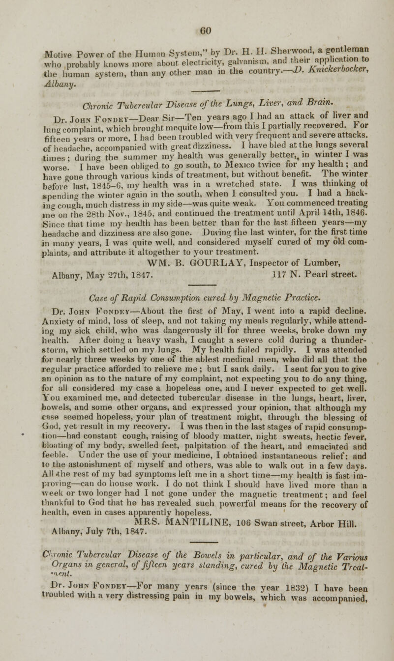 Motive Power of the Human System, by Dr. H. II. Sherwood, a gentleman who probably knows more about electricity, galvanism, and their application to the human system, than any other man in the country—-D. Knickerbocker, Albany. Chronic Tubercular Disease of the Lungs, Liver, and Brain. Dr. John Fondey—Dear Sir—Ten years ago I had an attack of liver and lung complaint, which brought mequite low—from this I partially recovered, r or fifteen years or more, I had been troubled with very frequent and severe attacks, of headache, accompanied with great dizziness. I have bled at the lungs several times; during the summer my health was generally better,, in winter I was worse. I have been obliged to go south, to Mexico twice for my health ; and have gone through various kinds of treatment, but without benefit. The winter before last, 1845-6, my health was in a wretched state. I was thinking of spending the winter again in the south, when I consulted you. I had a hack- ing cougli, much distress in my side—was quite weak. You commenced treating me on the 28th Nov., 1845, and continued the treatment until April 14th, 1846. Since that time my health has been better than for the fast fifteen years—my headache and dizziness are also gone. During the last winter, for the first time in many years, I was quite well, and considered myself cured of my old com- plaints, and attribute it altogether to your treatment. WM. B. GOURLAY, Inspector of Lumber, Albany, May 27th, 1847. 117 N. Pearl street. Case of Rapid Consumption cured by Magnetic Practice. Dr. John Fondey—About the first of M?iy, I went into a rapid decline. Anxiety of mind, loss of s-!eep, and not taking my meals regularly, while attend- ing my sick child, who was dangerously ill for three weeks, broke down my health. After doing a heavy wash, I caught a severe cold during a thunder- storm, which settled on my lungs. My health failed rapidly. I was attended for nearly three weeks by one of the ablest medical men, who did all that the regular practice afforded to relieve me; but I sank daily. I sent for you to give an opinion as to the nature of my complaint, not expecting you to do any thing, for all considered my case a hopeless one, and I never expected to get well. You examined me, and detected tubercular disease in the lungs, heart, liver, bowels, and some other organs, and expressed your opinion, that although my case seemed hopeless, your plan of treatment might, through the blessing of God, yet result in my recovery. I was then in the last stages of rapid consump- tion—had constant cough, raising of bloody matter, night sweats, hectic fever, bloating of my body, swelled feet, palpitation of the heart, and emaciated and feeble. Under the use of your medicine, I obtained instantaneous relief; and to the astonishment of myself and others, was able to walk out in a few days. All the rest of my bad symptoms left me in a short time—my health is fast im- proving—can do house work. I do not think I should have lived more than a week or two longer had I not gone under the magnetic treatment; and feel thankful to God that he has revealed such powerful means for the recovery of health, even in cases apparently hopeless. MRS. MANTILINE, 106 Swan street, Arbor Hill. Albany, July 7th, 1847. Clronic Tubercular Disease of the Bowels in particular, and of the Various Organs in general, of fifteen years standing, cured by the Magnetic Trcat- t.ent. Dr. John Fondey—For many years (since the year 1832) I have been troubled with a very distressing pain in my bowels, which was accompanied,