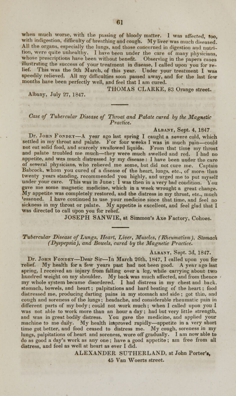 when much worse, with the passing of bloody matter. 1 was affected, too, with indigestion, difficulty of breathing and cough. My liver was much diseased! All the organs, especially the lungs, and those concerned in digestion and nutri- tion, were quite unhealthy. I have been under the care of many physicians, whose prescriptions have been without benefit. Observing in the papers cases illustrating the success of your treatment in disease, I called upon you for re- lief. This was the 9th March, of this year. Under your treatment I was speedily relieved. All my difficulties soon passed away, and for the last few months have been perfectly well, and feel that I am cured. THOMAS CLARKE, 83 Orange street. Albany, July 27, 1847. Case of Tubercular Disease of Throat and Palate cured by the Magnetic Practice. Albany, Sept. 4, 1847 Dr. John Fondey—A year ago last spring I caught a severe cold, which settled in my throat and palate. For four weeks I was in much pain—could not eat solid food, and scarcely swallowed liquids. From that time my throat and palate troubled me much—they were much swelled and red. I had no appetite, and was much distressed by my disease: I have been under the care of several physicians, who relieved me some, but did not cure me. Captain Babcock, whom you cured of a disease of the heart, lungs, etc., of more than twenty years standing, recommended you highly, and urged me to put myself under your care. This was in June ; I was then in a very bad condition. You gave me some magnetic medicine, which in a week wrought a great change. My appetite was completely restored, and the distress in my throat, etc., much 'essened. I have continued to use your medicine since that time, and feel no sickness in my throat or palate. My appetite is excellent, and feel glad that I was directed to call upon you for relief. JOSEPH SANWIE, at Simmon's Axe Factory, Cohoes. Tubercular Disease of Lungs, Heart, Liver, Muscles, (Rheumatism), Stomach (Dyspepsia), and Bowels, cured by the Magnetic Practice. Albany, Sept. 3d, 1847. Dr. John Fondey—Dear Sir—In March 26th, 1847, I called upon you for relief. My health for a few years past had not been good. A year ago last spring, I received an injury from falling over a leg, while carrying about two hundred weight on my shoulder. My back was much affected, and from thence my whole system became disordered. I had distress in my chest and back, stomach, bowels, and heart; palpitations and hard beating of the heart; food distressed me, producing darting pains in my stomach and side ; got thin, and cough and soreness of the lungs; headache, and considerable rheumatic pain in different parts of my body; could not work much; when I called upon you I was not able to work more than an hour a day; had but very little strength, and was in great bodily distress. You gave the medicine, and applied your machine to me daily. My health improved rapidly—appetite in a very short time got better, and food ceased to distress me. My cough, soreness in my lungs, palpitations of heart and soreness, wore off gradually. I am now able to do as good a day's work as any one; have a good appetite ; am free from all distress, and feel as well at heart as ever I did. ALEXANDER SUTHERLAND, at John Porter's, 45 Van Woerts street.