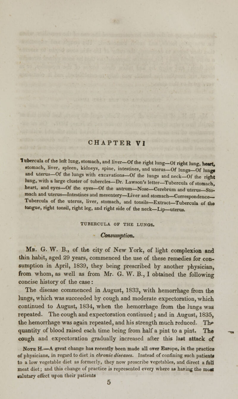 Itibercula of the left lung, stomach, and liver—Of the right lung—Of right lung, heart. stomach, liver, spleen, kidneys, spine, intestines, and uterus—Of lungs—Of hup and uterus—Of the lungs with excavations—Of the lungs and neck—Of the right lung, with a large cluster of tubercles—Dr. Lawson's letter—Tubercula of stomach, heart, and eyes—Of the eyes—Of the antrum—Nose—Cerebrum and uterus—Sto- mach and uterus—Intestines and mesentery—Liver and stomach—Correspondence— Tubercula of the uterus, liver, stomach, and tonsils—Extract—Tubercula of the tongue, right tonsil, right leg, and right side of the neck—Lip—uterus. TUBERCULA OP THE LUNOS. Consumption. Mb. G. W. B., of the city of New York, of light complexion and thin habit, aged 29 years, commenced the use of these remedies for con- sumption in April, 1839, they being prescribed by another physician, from whom, as well as from Mr. G. W. B., I obtained the following concise history of the case: The disease commenced in August, 1833, with hemorrhage from the lungs, which was succeeded by cough and moderate expectoration, which continued to August, 1834, when the hemorrhage from the lungs was repeated. The cough and expectoration continued ; and in August, 1835, the hemorrhage was again repeated, and his strength much reduced. Th<» quantity of blood raised each time being from half a pint to a pint. The cough and expectoration gradually increased after this last attack of Note H.—A great change has recently been made all over Europe, in the practice of physicians, in regard to diet in chronic diseases. Instead of confining such patienta to a low vegetable diet as formerly, they now proscribe vegetables, and direct a full meat diet; and this change of practice is represented every where as having the mutt salutary effect upon their patienta 5