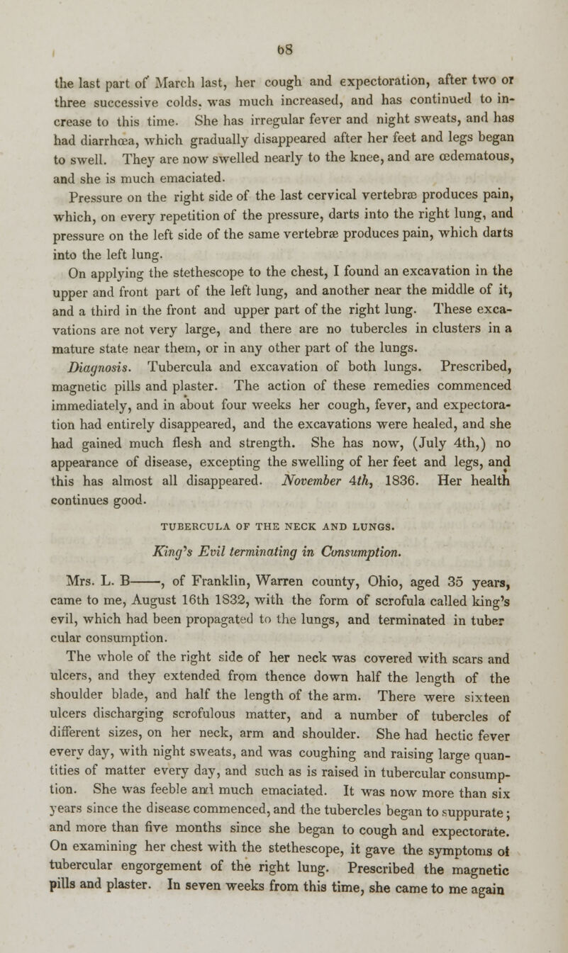 b8 the last part of March last, her cough and expectoration, after two or three successive colds, was much increased, and has continued to in- crease to this time. She has irregular fever and night sweats, and has had diarrhoea, which gradually disappeared after her feet and legs began to swell. They are now swelled nearly to the knee, and are cedematous, and she is much emaciated. Pressure on the right side of the last cervical vertebra produces pain, which, on every repetition of the pressure, darts into the right lung, and pressure on the left side of the same vertebrae produces pain, which darts into the left lung. On applying the stethescope to the chest, I found an excavation in the upper and front part of the left lung, and another near the middle of it, and a third in the front and upper part of the right lung. These exca- vations are not very large, and there are no tubercles in clusters in a mature state near them, or in any other part of the lungs. Diagnosis. Tubercula and excavation of both lungs. Prescribed, magnetic pills and plaster. The action of these remedies commenced immediately, and in about four weeks her cough, fever, and expectora- tion had entirely disappeared, and the excavations were healed, and she had gained much flesh and strength. She has now, (July 4th,) no appearance of disease, excepting the swelling of her feet and legs, and this has almost all disappeared. November 4th, 1836. Her health continues good. TUBERCULA OF THE NECK AND LUNGS. King's Evil terminating in Consumption. Mrs. L. B , of Franklin, Warren county, Ohio, aged 35 years, came to me, August 16th 1S32, with the form of scrofula called king's evil, which had been propagated to the lungs, and terminated in tuber cular consumption. The whole of the right side of her neck was covered with scars and ulcers, and they extended from thence down half the length of the shoulder blade, and half the length of the arm. There were sixteen ulcers discharging scrofulous matter, and a number of tubercles of different sizes, on her neck, arm and shoulder. She had hectic fever every day, with night sweats, and was coughing and raising large quan- tities of matter every day, and such as is raised in tubercular consump- tion. She was feeble and much emaciated. It was now more than six years since the disease commenced, and the tubercles began to suppurate ■ and more than five months since she began to cough and expectorate. On examining her chest with the stethescope, it gave the symptoms ot tubercular engorgement of the right lung. Prescribed the magnetic pills and plaster. In seven weeks from this time, she came to me again