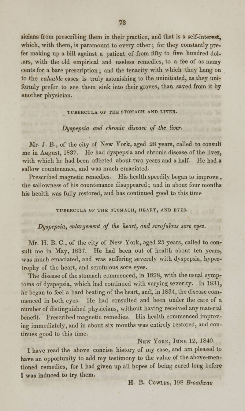 sicians from prescribing them in their practice, and that is a self-interest, which, with them, is paramount to every other; for they constantly pre- fer making up a bill against a patient of from fifty to five hundred dol- lars, with the old empirical and useless remedies, to a fee of as many cents for a bare prescription ; and the tenacity with which they hang on to the valuable cases is truly astonishing to the uninitiated, as they uni- formly prefer to see them sink into their graves, than saved from it by another physician. TUBERCULA OF THE STOMACH AND LIVER. Dyspepsia and chronic disease of the liver. Mr. J. B., of the city of New York, aged 28 years, called to consull me in August, 1837. He had dyspepsia and chronic disease, of the liver, with which he had been affected about two years and a half. He had a sallow countenance, and was much emaciated. Prescribed magnetic remedies. His health speedily began to improve, the sallowness of his countenance disappeared; and in about four months his health was fully restored, aud has continued good to this time TUBERCULA OF THE STOMACH, HEART, AND EYES. Dyspepsia, enlargement of the heart-, and scrofulous sore eyes. Mr. H. B. C, of the city of New York, aged 25 years, called to con- sult me in May, 1837. He had been out of health about ten years, was much emaciated, and was suffering severely with dyspepsia, hyper- trophy of the heart, and scrofulous sore eyes. The disease of the stomach commenced, in 1S28, with the usual symp- toms of dyspepsia, which had continued with varying severity. In 1831, he began to feel a hard beating of the heart, and', in 1834, the disease com- menced in both eyes. He had consulted and been under the care of a number of distinguished physicians, without having received any material benefit. Prescribed magnetic remedies. His health commenced improv- ing immediately, and in about six months was entirely restored, and con- tinues good to this time. New York, June 12, 1S40. I have read the above concise history of my case, and am pleased to have an opportunity to add my testimony to the value of the above-men- tioned remedies, for I had given up all hopes of being cured long before I was induced to try them. H. B. Cowles, 198 Broadway