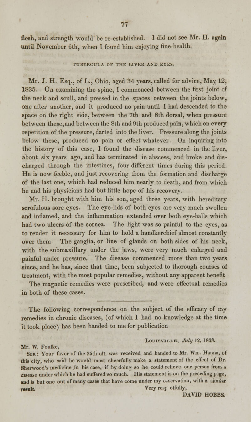 flesh, and strength would be re-established. 1 did not see Mr. H. again until November 6th, when I found him enjoying fine health. TUBERCULA OF THE LIVER AND EYES. Mr. J. H. Esq., of L., Ohio, aged 34 years, called for advice, May 12, 1835. On examining the spine, I commenced between the first joint of the neck and scull, and pressed in the spaces oetween the joints below, one after another, and it produced no pain until I had descended to the space on the right side, between the 7th and 8th dorsal, when pressure between these,and between the 8th and 9th produced pain, which on every repetition of the pressure, darted into the liver. Pressure along the joints below these, produced no pain or effect whatever. On inquiring into the history of this case, I found the disease commenced in the liver, about six years ago, and has terminated in abscess, and broke and dis- charged through the intestines, four different times during this period. He is now feeble, and just recovering from the formation and discharge of the last one, which had reduced him nearly to death, and from which he and his physicians had but little hope of his recovery. Mr. H. brought with him his son, aged three years, with hereditary scrofulous sore eyes. The eye-lids of both eyes are very much swollen and inflamed, and the inflammation extended over both eye-balls which had two ulcers of the cornea. The light was so painful to the eyes, as to render it necessary for him to hold a handkerchief almost constantly over them. The ganglia, or line of glands on both sides of his neck, with the submaxillary under the jaws, were very much enlarged and painful under pressure. The disease commenced more than two years since, and he has, since that time, been subjected to thorough courses of treatment, with the most popular remedies, without any apparent benefit The magnetic remedies were prescribed, and were effectual remedies in both of these cases. The following correspondence on the subject of the efficacy of my remedies in chronic diseases, (of which I had no knowledge at the time it took place) has been handed to me for publication Louisville, July 12, 1838. Mr. W. Foulke, Sin : Your favor of the 25th ult. was received and handed to Mr. Win. Hanna, of this city, who said he would most cheerfully make a statement of the effect of Dr. Sherwood's medicine in his case, if by doing so he could relieve one person from a disease under which he had suffered so much. His statement is on the preceding page, and is but one out of many cases that have come under my enervation, with a similar result Very rest ctfully, DAVID HOBBS.