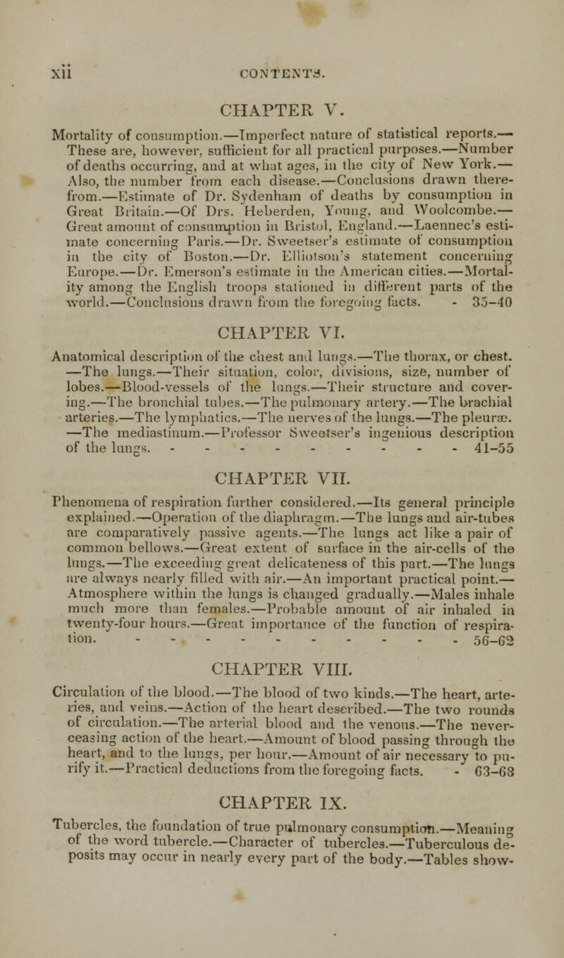 CHAPTER V. Mortality of consumption.—Imperfect nature of statistical reports.— These are, however, sufficient for all practical purposes.—Number of deaths occurring, and at what ages, in the city of New York.— Also, the number from each disease.—Conclusions drawn there- from.—Estimate of Dr. Sydenham of deaths by consumption in Great Britain.—Of Drs. Heberden, Young, and Woolcombe.— Great amount of consumption in Bristol, England.—Laennec's esti- mate concerning Paris.—Dr. Sweetser's estimate of consumption in the city of Boston.—Dr. Elliolson's statement concerning Europe.—Dr. Emerson's estimate in the American cities.—Mortal- ity among the English troops stationed in different parts of the world.—Conclusions drawn from the foregoing facts. - 35-40 CHAPTER VI. Anatomical description of the chest and lungs.—The thorax, or chest. —The lungs.—Their situation, color, divisions, size, number of lobes.—Blood-vessels of the lungs.—Their structure and cover- ing.—The bronchial tubes.—The pulmonary artery.—The brachial arteries.—The lymphatics.—The nerves of the lungs.—The pleura?. —The mediastinum.—Professor Sweetser's ingenious description of the lungs. 41-55 CHAPTER VII. Phenomena of respiration further considered.—Its general principle explained.—Operation of the diaphragm.—The lungs and air-tubes are comparatively passive agents.—The lungs act like a pair of common bellows.—Great extent of surface in the air-cells of the lungs.—The exceeding great delicateness of this part.—The lungs are always nearly filled with air.—An important practical point.— Atmosphere within the lungs is changed gradually.—Males inhale much more than females.—Probable amount of air inhaled in twenty-four hours.—Great importance of the function of respira- tion. 56-G2 CHAPTER VIII. Circulation of the blood.—The blood of two kinds.—The heart, arte- ries, and veins.—Action of the heart described.—The two rounds of circulation.—The arterial blood and the venous.—The never- ceasing action of the heart.—Amount of blood passing through the heart, and to the lungs, per hour.—Amount of air necessary to pu- rify it.—Practical deductions from the foregoing facts. - G3-C8 CHAPTER IX. Tubercles, the foundation of true pulmonary consumption.—Meanin of the word tubercle.—Character of tubercles.—Tuberculous de°- posits may occur in nearly every part of the body.—Tables show-