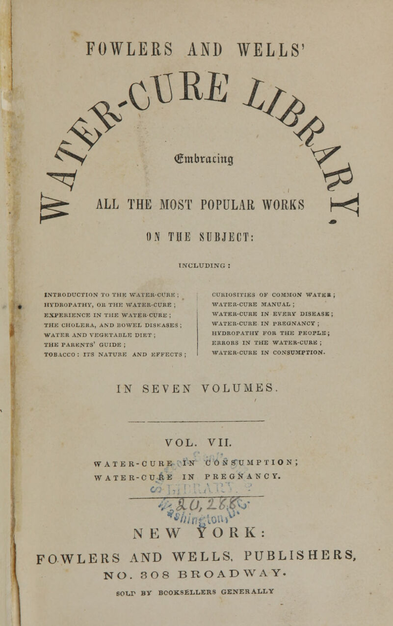 FOWLERS AND WELLS' # \ <^V (Embracing y^ ALL THE MOST POPULAR WORKS H^ ON TUE SUBJECT: INCLUDING INTRODUCTION TO THE WATERCUK!'. HYDROPATHY, Oil THE WATER-CURE ; EXPERIENCE IN THE WATER-CURE ; THE CHOLERA, AND BOWEL DISKASES ; WATER AND VEGETABLE DIET ; THE PARENTS' GUIDE ; TOBACCO: ITS NATURE AND EFFECTS; CURIOSITIES OF COMMON WATER; WATER-CURE MANUAL ; WATER-CURE IN EVERV DISEASK ; WATER-CURE IN PREGNANCY ; HYDROPATHY FOR THE PEOPX.B; ERRORS IN THE WATER-CURE ; WATER-CURE IN CONSUMPTION. IN SEVEN VOLUMES. VOL. VII. WATER-CURE IN CONSUMPTION; WATER-CURE IN PREGNANCY. ■ -■■ - NEW YORK: FOWLERS AND WELLS, PUBLISHERS, NO. 3 O 8 BROADWAY. SOLD BY BOOKSELLERS GENERALLY