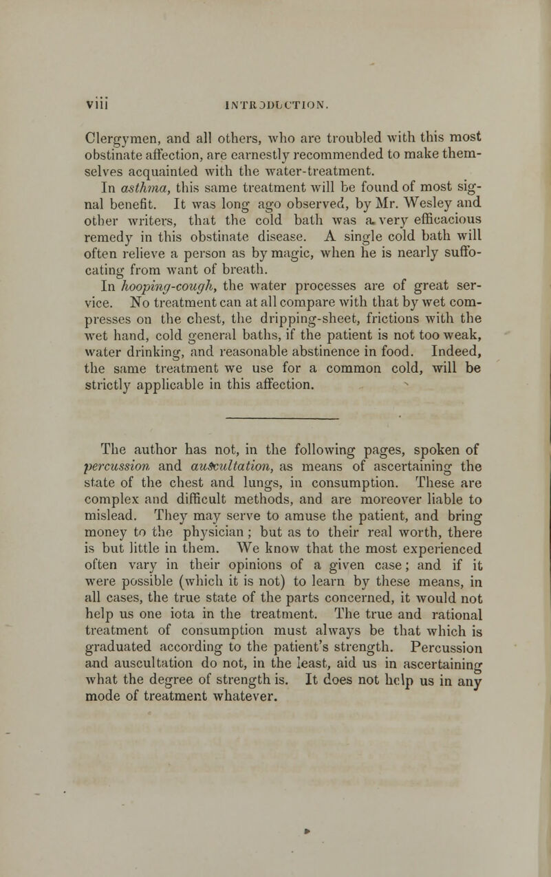 Vlll INTIODLtTION. Clergymen, and all others, who are troubled with this most obstinate affection, are earnestly recommended to make them- selves acquainted with the water-treatment. In asthma, this same treatment will be found of most sig- nal benefit. It was long ago observed, by Mr. Wesley and other writers, that the cold bath was a. very efficacious remedy in this obstinate disease. A single cold bath will often relieve a person as by magic, when he is nearly suffo- cating from want of breath. In hooping-cough, the water processes are of great ser- vice. No treatment can at all compare with that by wet com- presses on the chest, the dripping-sheet, frictions with the wet hand, cold general baths, if the patient is not too weak, water drinking, and reasonable abstinence in food. Indeed, the same treatment we use for a common cold, will be strictly applicable in this affection. The author has not, in the following pages, spoken of percussion and auscultation, as means of ascei'taining the state of the chest and lungs, in consumption. These are complex and difficult methods, and are moreover liable to mislead. They may serve to amuse the patient, and bring money to the physician; but as to their real worth, there is but little in them. We know that the most experienced often vary in their opinions of a given case; and if it were possible (which it is not) to learn by these means, in all cases, the true state of the parts concerned, it would not help us one iota in the treatment. The true and rational treatment of consumption must always be that which is graduated according to the patient's strength. Percussion and auscultation do not, in the least, aid us in ascertaining what the degree of strength is. It does not help us in any mode of treatment whatever.