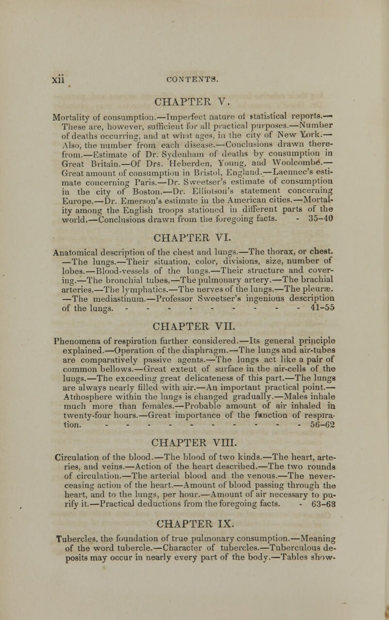 CHAPTER V. Mortality of consumption.—Imperfect nature oi statistical reports.— Tliese are, however, sufficient for all practical purposes.—Number of deaths occurring, and at what ages, in the city of New York.— Also, the number from each disease.—Conclusions drawn there- from.—Estimate of Dr. Sydenham of deaths by consumption in Great Britain.—Of Drs. Heberden, Young, and Woolcombe.— Great amount of consumption in Bristol, England.—Laennec's esti- mate concerning Paris.—Dr. Sweetser's estimate of consumption in the city of Boston.—Dr. Elliotson's statement concerning Europe.—Dr. Emerson's estimate in the American cities.—Mortal- ity among the English troops stationed in different parts of the world.—Conclusions drawn from the foregoing facts. - 35-40 CHAPTER VI. Anatomical description of the chest and lungs.—The thorax, or chest. —The lungs.—Their situation, color, divisions, size, number of lobes.—Blood-vessels of the lungs.—Their structure and cover- ing.—The bronchial tubes.—The pulmonary artery.—The brachial arteries.—The lymphatics.—The nerves of the lungs.—The pleura;. —The mediastinum.—Professor Sweetser's ingenious description of the lungs. 41-55 CHAPTER VII. Phenomena of respiration further considered.—Its general principle explained.—Operation of the diaphragm.—The lungs and air-tubes are comparatively passive agents.—The lungs act like a pair of common bellows.—Great extent of surface in the air-colls of the lungs.—The exceeding great delicateness of this part.—The lungs are always nearly filled with air.—An important practical point.— Atmosphere within the lungs is changed gradually.—Males inhale much more than females.—Probable amount of air inhaled in twenty-four hours.—Great importance of the function of respira- tion. 56-62 CHAPTER VIII. Circulation of the blood.—The blood of two kinds.—The heart, arte- ries, and veins.—Action of the heart described.—The two rounds of circulation.—The arterial blood and the venous.—The never- ceasing action of the heart.—Amount of blood passing through the heart, and to the lungs, per hour.—Amount of air necessary to pu- rify it.—Practical deductions from the foregoing facts. - 63-68 CHAPTER IX. Tubercles, the foundation of true pulmonary consumption.—Meaning of the word tubercle.—Character of tubercles.—Tuberculous de- posits may occur in nearly every part of the body.—Tables show-