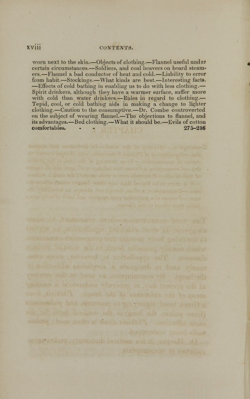 worn next to the skin.—Objects of clothing.—Flannel useful unds? certain circumstances.—Soldiers, and coal heavers on board steam- ers.—Flannel a bad conductor of heat and cold.—Liability to error from habit.—Stockings.—What kinds are best.—Interesting facts. —Effects of cold bathing in enabling us to do with less clothing.— Spirit drinkers, although they have a warmer surface, suffer more with cold than water drinkers.—Rules in regard to clothing.— Tepid, cool, or cold bathing aids in making a change to lighter clothing.—Caution to the consumptive.—Dr. Combe controverted on the subject of wearing flannel.—Tho objections to flannel, and its advantages.—Bed clothing.—What it should be.—Evils of cotton comfortables. • - 275-286