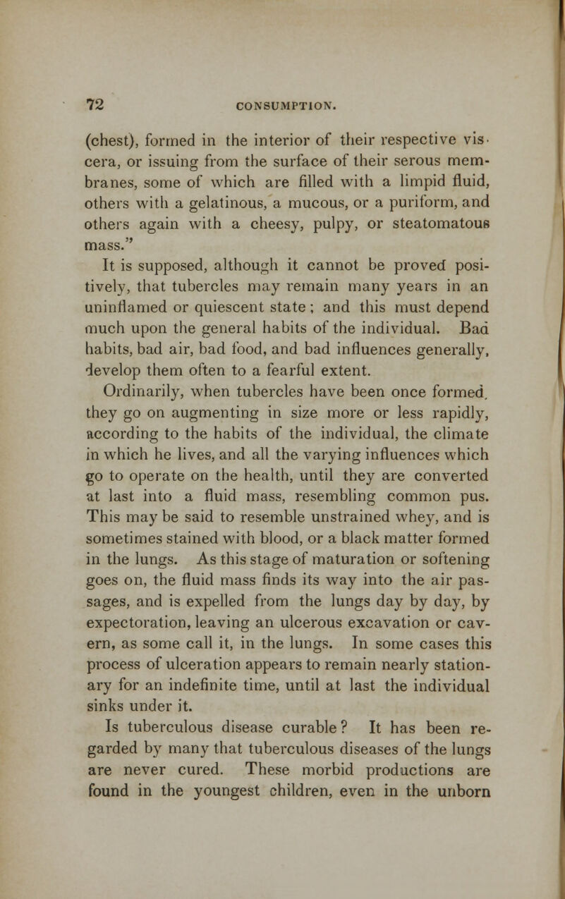 (chest), formed in the interior of their respective vis- cera, or issuing from the surface of their serous mem- branes, some of which are filled with a limpid fluid, others with a gelatinous, a mucous, or a puriform, and others again with a cheesy, pulpy, or steatomatous mass. It is supposed, although it cannot be proved posi- tively, that tubercles may remain many years in an uninrlamed or quiescent state; and this must depend much upon the general habits of the individual. Bad habits, bad air, bad food, and bad influences generally, develop them often to a fearful extent. Ordinarily, when tubercles have been once formed. they go on augmenting in size more or less rapidly, according to the habits of the individual, the climate in which he lives, and all the varying influences which go to operate on the health, until they are converted at last into a fluid mass, resembling common pus. This may be said to resemble unstrained whey, and is sometimes stained with blood, or a black matter formed in the lungs. As this stage of maturation or softening goes on, the fluid mass finds its way into the air pas- sages, and is expelled from the lungs day by day, by expectoration, leaving an ulcerous excavation or cav- ern, as some call it, in the lungs. In some cases this pi'ocess of ulceration appears to remain nearly station- ary for an indefinite time, until at last the individual sinks under it. Is tuberculous disease curable ? It has been re- garded by many that tuberculous diseases of the lungs are never cured. These morbid productions are found in the youngest children, even in the unborn