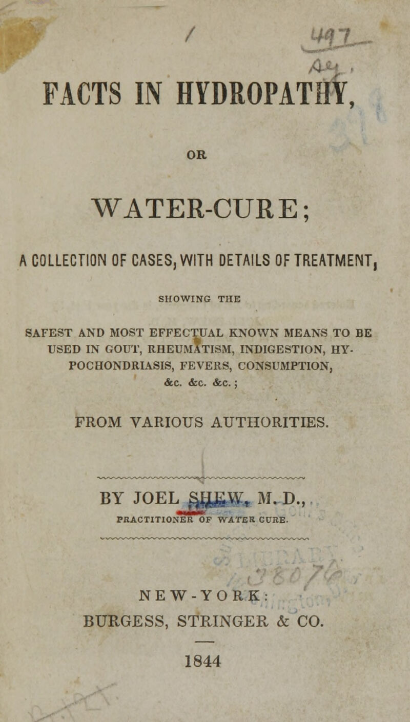 / J9X- FACTS IN HYDROPATHY, OR WATER-CURE; A COLLECTION OF CASES, WITH DETAILS OF TREATMENT, SHOWING THE SAFEST AND MOST EFFECTUAL KNOWN MEANS TO BE USED IN GOUT, RHEUMATISM, INDIGESTION, HY- POCHONDRIASIS, FEVERS, CONSUMPTION, Ac. <fcc. <fcc.; FROM VARIOUS AUTHORITIES. BY JOEL S$£Wt M. D., PRACTITIONER OF WATER CURE. NEW-YORK: BURGESS, STRINGER & CO. 1844