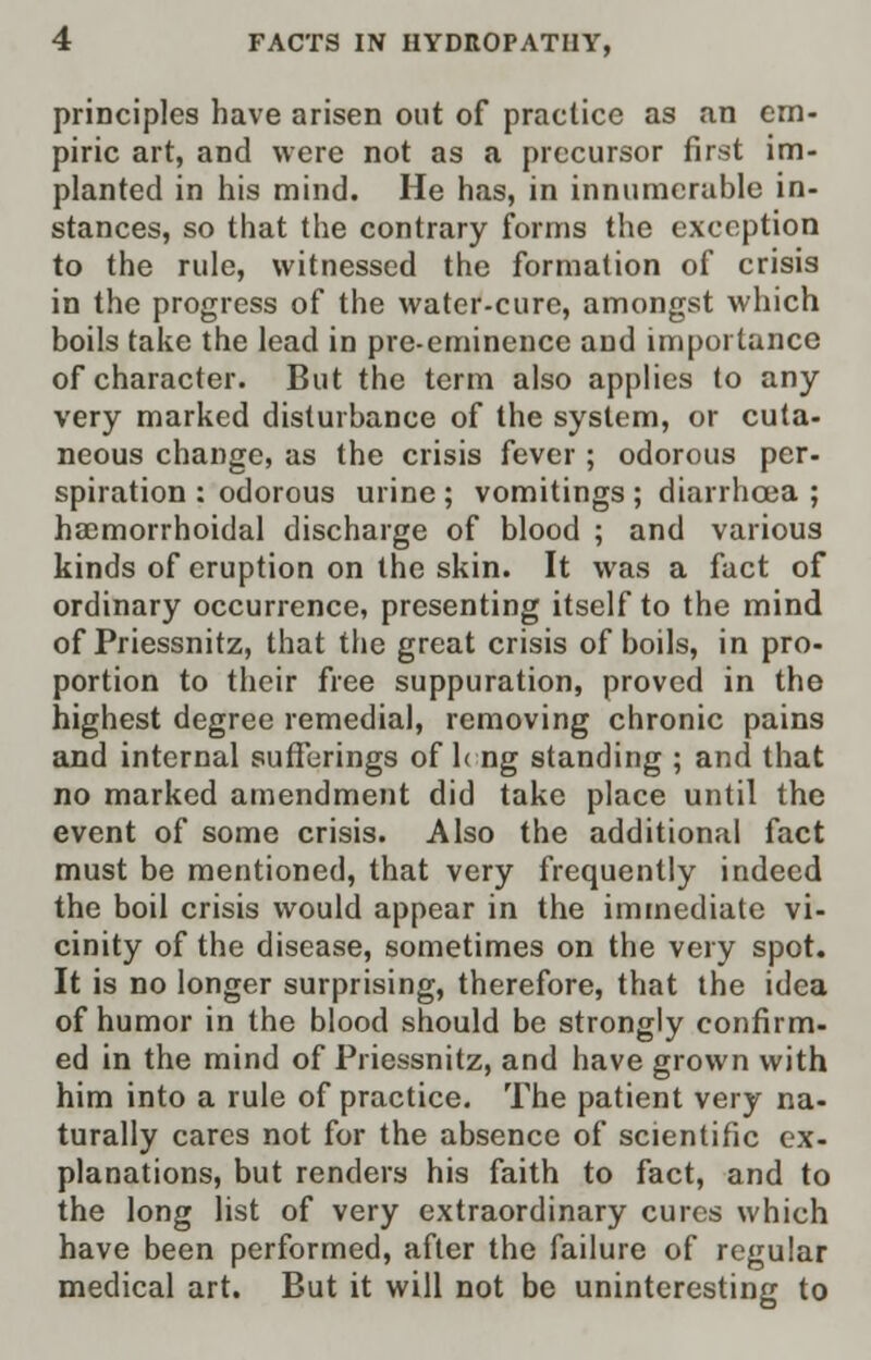 principles have arisen out of practice as an em- piric art, and were not as a precursor first im- planted in his mind. He has, in innumerable in- stances, so that the contrary forms the exception to the rule, witnessed the formation of crisis in the progress of the water-cure, amongst which boils take the lead in pre-eminence and importance of character. But the term also applies to any very marked disturbance of the system, or cuta- neous change, as the crisis fever; odorous per- spiration : odorous urine ; vomitings ; diarrhoea ; ha;morrhoidal discharge of blood ; and various kinds of eruption on the skin. It was a fact of ordinary occurrence, presenting itself to the mind of Priessnitz, that the great crisis of boils, in pro- portion to their free suppuration, proved in the highest degree remedial, removing chronic pains and internal sufferings of leng standing ; and that no marked amendment did take place until the event of some crisis. Also the additional fact must be mentioned, that very frequently indeed the boil crisis would appear in the immediate vi- cinity of the disease, sometimes on the very spot. It is no longer surprising, therefore, that the idea of humor in the blood should be strongly confirm- ed in the mind of Priessnitz, and have grown with him into a rule of practice. The patient very na- turally cares not for the absence of scientific ex- planations, but renders his faith to fact, and to the long list of very extraordinary cures which have been performed, after the failure of regular medical art. But it will not be uninteresting to