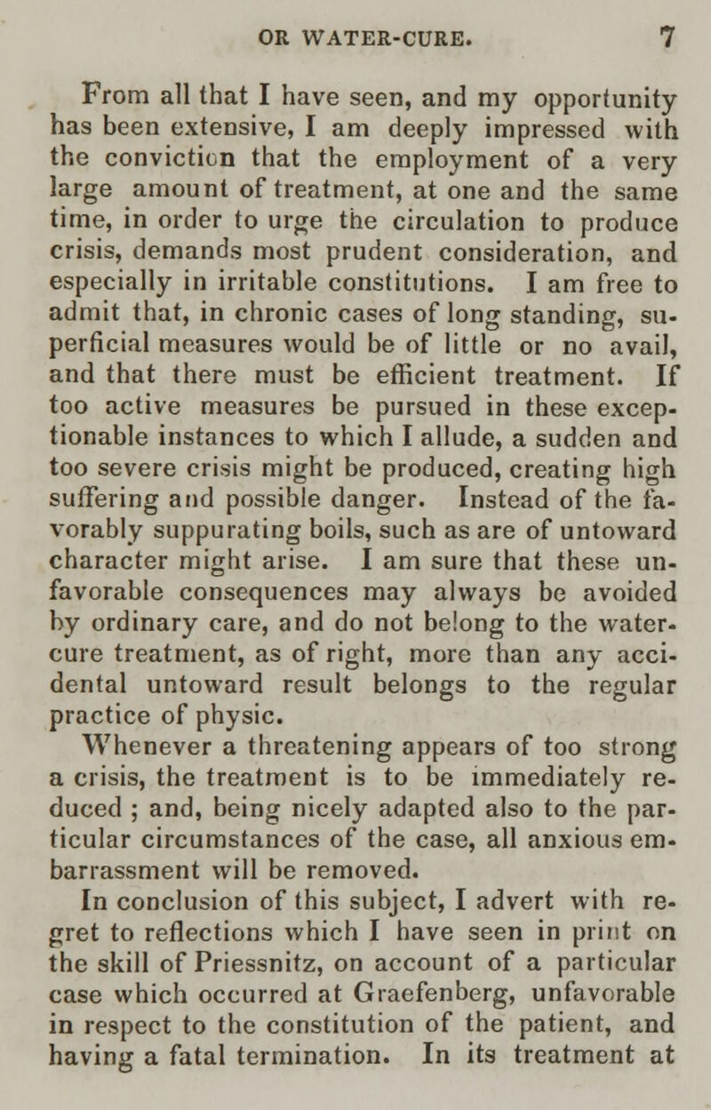 From all that I have seen, and my opportunity has been extensive, I am deeply impressed with the conviction that the employment of a very large amount of treatment, at one and the same time, in order to urge the circulation to produce crisis, demands most prudent consideration, and especially in irritable constitutions. I am free to admit that, in chronic cases of long standing, su- perficial measures would be of little or no avail, and that there must be efficient treatment. If too active measures be pursued in these excep- tionable instances to which I allude, a sudden and too severe crisis might be produced, creating high suffering and possible danger. Instead of the fa- vorably suppurating boils, such as are of untoward character might arise. I am sure that these un- favorable consequences may always be avoided by ordinary care, and do not belong to the water- cure treatment, as of right, more than any acci- dental untoward result belongs to the regular practice of physic. Whenever a threatening appears of too strong a crisis, the treatment is to be immediately re- duced ; and, being nicely adapted also to the par- ticular circumstances of the case, all anxious em- barrassment will be removed. In conclusion of this subject, I advert with re- gret to reflections which I have seen in print on the skill of Priessnitz, on account of a particular case which occurred at Graefenberg, unfavorable in respect to the constitution of the patient, and having a fatal termination. In its treatment at