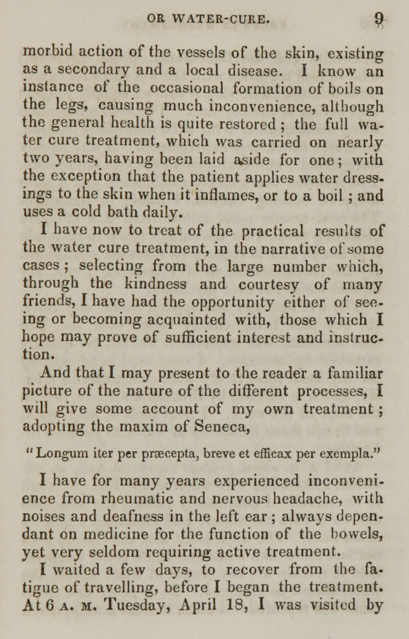 morbid action of the vessels of the skin, existing as a secondary and a local disease. I know an instance of the occasional formation of boils on the legs, causing much inconvenience, although the general health is quite restored ; the full wa- ter cure treatment, which was carried on nearly two years, having been laid aside for one; with the exception that the patient applies water dress- ings to the skin when it inflames, or to a boil ; and uses a cold bath daily. I have now to treat of the practical results of the water cure treatment, in the narrative of some cases ; selecting from the large number which, through the kindness and courtesy of many friends, I have had the opportunity either of see- ing or becoming acquainted with, those which I hope may prove of sufficient interest and instruc- tion. And that I may present to the reader a familiar picture of the nature of the different processes, I will give some account of my own treatment ; adopting the maxim of Seneca,  Longum iter per praecepta, breve et efficax per exempla. I have for many years experienced inconveni- ence from rheumatic and nervous headache, with noises and deafness in the left ear; always depen- dant on medicine for the function of the bowels, yet very seldom requiring active treatment. I waited a few days, to recover from the fa- tigue of travelling, before I began the treatment.