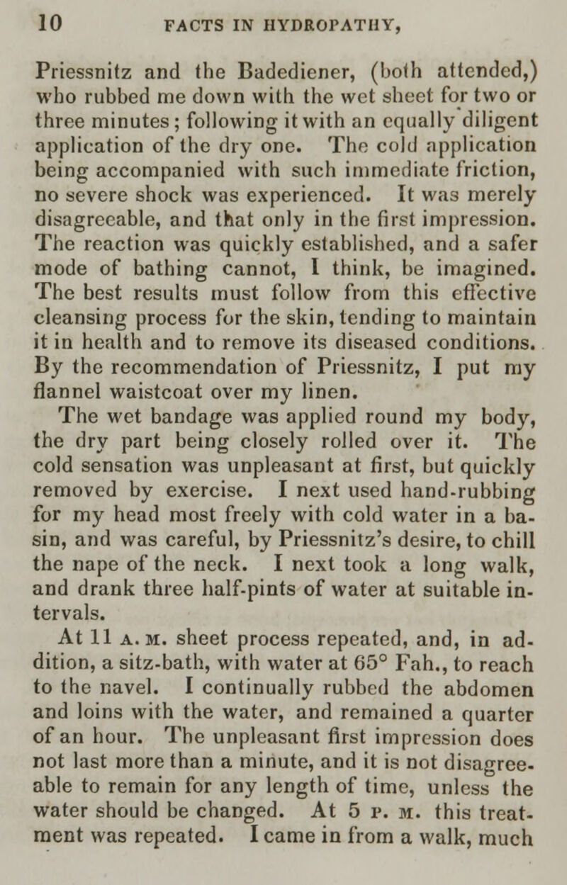 Priessnitz and the Badediener, (both attended,) who rubbed me down with the wet sheet for two or three minutes ; following it with an equally diligent application of the dry one. The cold application being accompanied with such immediate friction, no severe shock was experienced. It was merely disagreeable, and that only in the first impression. The reaction was quickly established, and a safer mode of bathing cannot, I think, be imagined. The best results must follow from this effective cleansing process for the skin, tending to maintain it in health and to remove its diseased conditions. By the recommendation of Priessnitz, I put my flannel waistcoat over my linen. The wet bandage was applied round my body, the dry part being closely rolled over it. The cold sensation was unpleasant at first, but quickly removed by exercise. I next used hand-rubbing for my head most freely with cold water in a ba- sin, and was careful, by Priessnitz's desire, to chill the nape of the neck. I next took a long walk, and drank three half-pints of water at suitable in- tervals. At 11 a.m. sheet process repeated, and, in ad- dition, a sitz-bath, with water at 65° Fah., to reach to the navel. I continually rubbed the abdomen and loins with the water, and remained a quarter of an hour. The unpleasant first impression does not last more than a minute, and it is not disagree- able to remain for any length of time, unless the water should be changed. At 5 p. m. this treat- ment was repeated. I came in from a walk, much