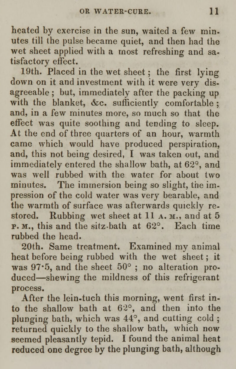 heated by exercise in the sun, waited a few min- utes till the pulse became quiet, and then had the wet sheet applied with a most refreshing and sa- tisfactory effect. 19th. Placed in the wet sheet; the first lying down on it and investment with it were very dis- agreeable ; but, immediately after the packing up with the blanket, &c. sufficiently comfortable ; and, in a few minutes more, so much so that the effect was quite soothing and tending to sleep. At the end of three quarters of an hour, warmth came which would have produced perspiration, and, this not being desired, I was taken out, and immediately entered the shallow bath, at 62°, and was well rubbed with the water for about two minutes. The immersion being so slight, the im- pression of the cold water was very bearable, and the warmth of surface was afterwards quickly re- stored. Rubbing wet sheet at 11 a. m., and at 5 p. m., this and the sitz-bath at 62°. Each time rubbed the head. 20th. Same treatment. Examined my animal heat before being rubbed with the wet sheet; it was 97'5, and the sheet 50° ; no alteration pro- duced—shewing the mildness of this refrigerant process. After the lein-tuch this morning, went first in- to the shallow bath at 62°, and then into the plunging bath, which was 44°, and cutting cold ; returned quickly to the shallow bath, which now seemed pleasantly tepid. I found the animal heat reduced one degree by the plunging bath, although