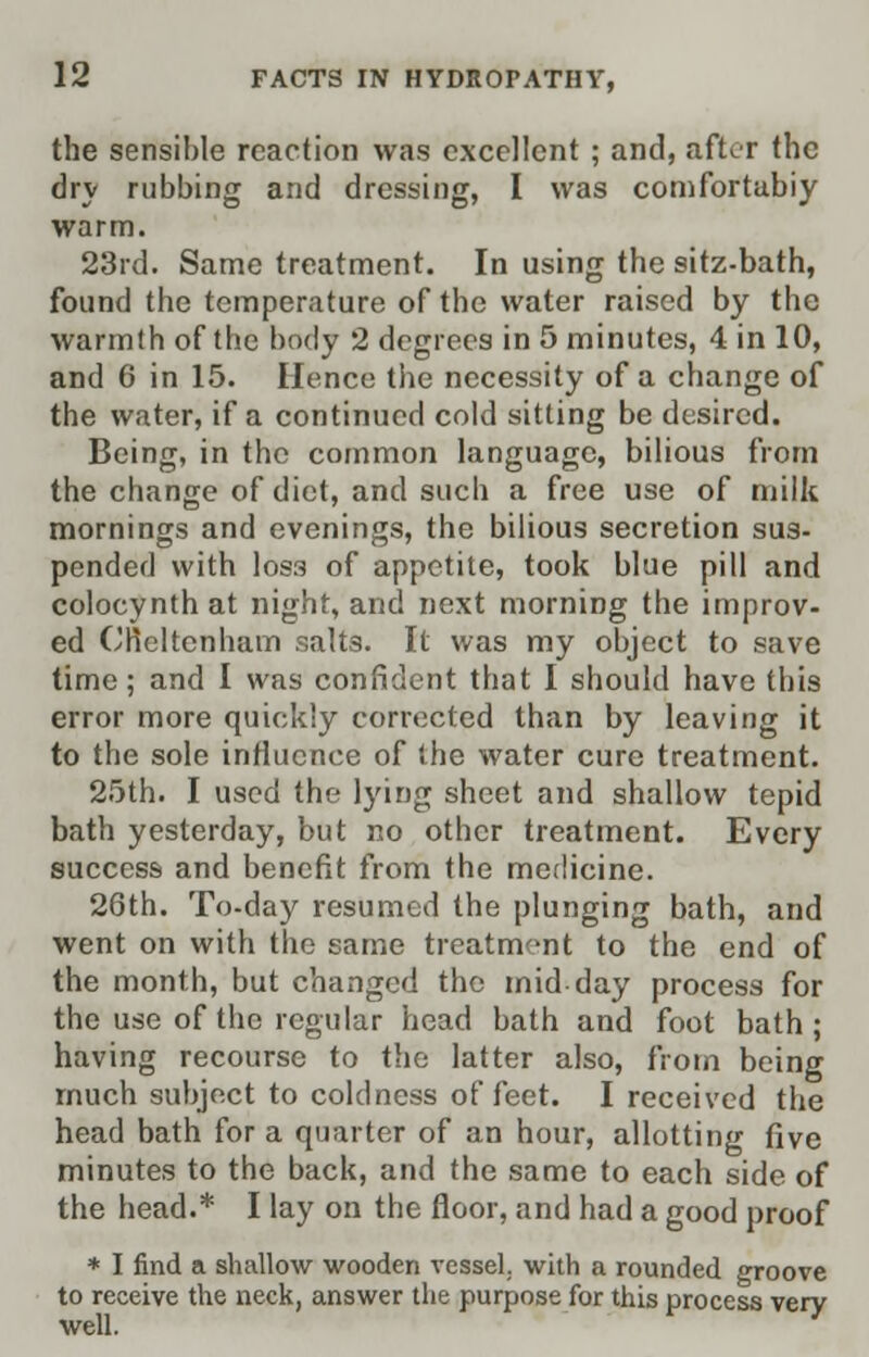 the sensible reaction was excellent ; and, after the dry rubbing and dressing, I was comfortabiy warm. 23rd. Same treatment. In using the sitz-bath, found the temperature of the water raised by the warmth of the body 2 degrees in 5 minutes, 4 in 10, and 6 in 15. Hence the necessity of a change of the water, if a continued cold sitting be desired. Being, in the common language, bilious from the change of diet, and such a free use of milk mornings and evenings, the bilious secretion sus- pended with los3 of appetite, took blue pill and colocynth at night, and next morning the improv- ed Cheltenham salts. It was my object to save time; and I was confident that I should have this error more quickly corrected than by leaving it to the sole influence of the water cure treatment. 25th. I used the lying sheet and shallow tepid bath yesterday, but no other treatment. Every success and benefit from the medicine. 26th. To-day resumed the plunging bath, and went on with the same treatment to the end of the month, but changed the mid-day process for the use of the regular head bath and foot bath; having recourse to the latter also, from being much subject to coldness of feet. I received the head bath for a quarter of an hour, allotting five minutes to the back, and the same to each side of the head.* I lay on the floor, and had a good proof * I find a shallow wooden vessel, with a rounded groove to receive the neck, answer the purpose for this process verv well. '