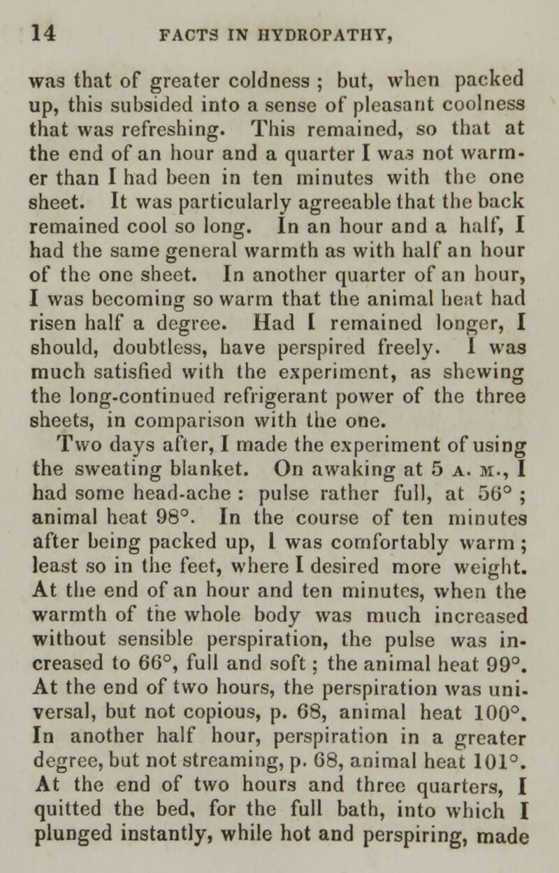 was that of greater coldness ; but, when packed up, this subsided into a sense of pleasant coolness that was refreshing. This remained, so that at the end of an hour and a quarter I was not warm- er than I had been in ten minutes with the one sheet. It was particularly agreeable that the back remained cool so long. In an hour and a half, I had the same general warmth as with half an hour of the one sheet. In another quarter of an hour, I was becoming so warm that the animal heat had risen half a degree. Had I remained longer, I should, doubtless, have perspired freely. 1 was much satisfied with the experiment, as shewing the long-continued refrigerant power of the three sheets, in comparison with the one. Two days after, I made the experiment of using the sweating blanket. On awaking at 5 a. m., I had some head-ache : pulse rather full, at 56° ; animal heat 98°. In the course of ten minutes after being packed up, I was comfortably warm; least so in the (eet, where I desired more weight. At the end of an hour and ten minutes, when the warmth of the whole body was much increased without sensible perspiration, the pulse was in- creased to 66°, full and soft; the animal heat 99°. At the end of two hours, the perspiration was uni- versal, but not copious, p. 68, animal heat 100°. In another half hour, perspiration in a greater degree, but not streaming, p. 68, animal heat 101°. At the end of two hours and three quarters, I quitted the bed, for the full bath, into which I plunged instantly, while hot and perspiring, made