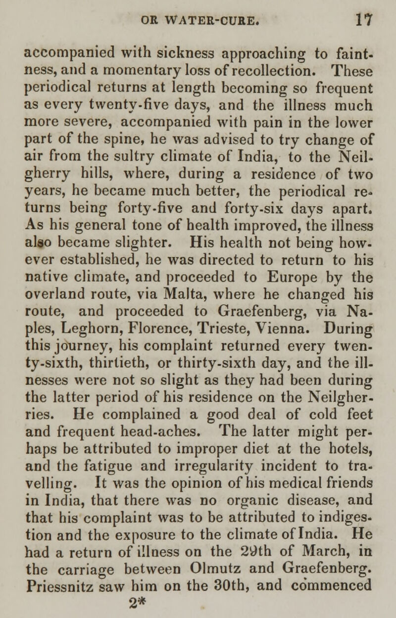 accompanied with sickness approaching to faint- ness, and a momentary loss of recollection. These periodical returns at length becoming so frequent as every twenty-five days, and the illness much more severe, accompanied with pain in the lower part of the spine, he was advised to try change of air from the sultry climate of India, to the Neil- gherry hills, where, during a residence of two years, he became much better, the periodical re- turns being forty-five and forty-six days apart. As his general tone of health improved, the illness also became slighter. His health not being how. ever established, he was directed to return to his native climate, and proceeded to Europe by the overland route, via Malta, where he changed his route, and proceeded to Graefenberg, via Na- ples, Leghorn, Florence, Trieste, Vienna. During this journey, his complaint returned every twen- ty-sixth, thirtieth, or thirty-sixth day, and the ill- nesses were not so slight as they had been during the latter period of his residence on the Neilgher- ries. He complained a good deal of cold feet and frequent head-aches. The latter might per- haps be attributed to improper diet at the hotels, and the fatigue and irregularity incident to tra- velling. It was the opinion of his medical friends in India, that there was no organic disease, and that his complaint was to be attributed to indiges- tion and the exposure to the climate of India. He had a return of illness on the 29th of March, in the carriage between Olmutz and Graefenberg. Priessnitz saw him on the 30th, and co'mmenced 2*