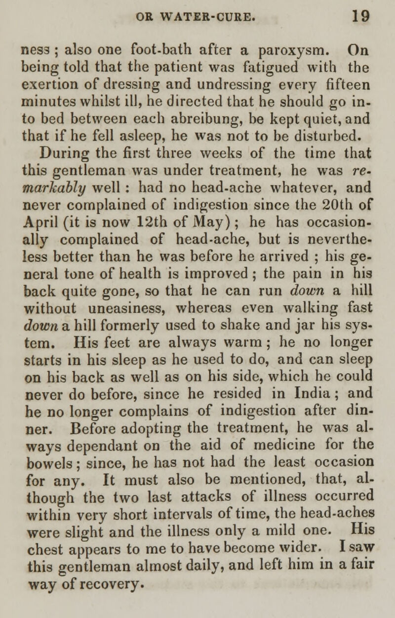 ness ; also one foot-bath after a paroxysm. On being told that the patient was fatigued with the exertion of dressing and undressing every fifteen minutes whilst ill, he directed that he should go in- to bed between each abreibung, be kept quiet, and that if he fell asleep, he was not to be disturbed. During the first three weeks of the time that this gentleman was under treatment, he was re- markably well : had no head-ache whatever, and never complained of indigestion since the 20th of April (it is now 12th of May); he has occasion- ally complained of head-ache, but is neverthe- less better than he was before he arrived ; his ge- neral tone of health is improved ; the pain in his back quite gone, so that he can run down a hill without uneasiness, whereas even walking fast down a hill formerly used to shake and jar his sys- tem. His feet are always warm ; he no longer starts in his sleep as he used to do, and can sleep on his back as well as on his side, which he could never do before, since he resided in India; and he no longer complains of indigestion after din- ner. Before adopting the treatment, he was al- ways dependant on the aid of medicine for the bowels; since, he has not had the least occasion for any. It must also be mentioned, that, al- though the two last attacks of illness occurred within very short intervals of time, the head-aches were slight and the illness only a mild one. His chest appears to me to have become wider. I saw this gentleman almost daily, and left him in a fair way of recovery.