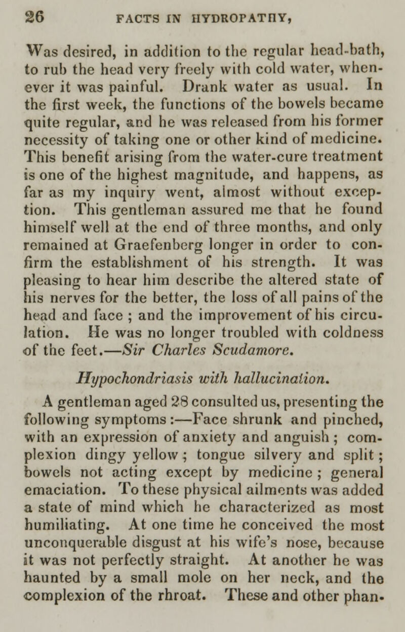 Was desired, in addition to the regular head-bath, to rub the head very freely with cold water, when- ever it was painful. Drank water as usual. In the first week, the functions of the bowels became quite regular, and he was released from his former necessity of taking one or other kind of medicine. This benefit arising from the water-cure treatment is one of the highest magnitude, and happens, as far as my inquiry went, almost without excep- tion. This gentleman assured mc that he found himself well at the end of three months, and only remained at Graefenberg longer in order to con- firm the establishment of his strength. It was pleasing to hear him describe the altered state of his nerves for the better, the loss of all pains of the head and face ; and the improvement of his circu- lation. He was no longer troubled with coldness of the feet.—Sir Charles Scudamore. Hypochondriasis with hallucination. A gentleman aged 28 consulted us, presenting the following symptoms:—Face shrunk and pinched, with an expression of anxiety and anguish; com- plexion dingy yellow ; tongue silvery and split; bowels not acting except by medicine ; general emaciation. To these physical ailments was added a state of mind which he characterized as most humiliating. At one time he conceived the most unconquerable disgust at his wife's nose, because it was not perfectly straight. At another he was haunted by a small mole on her neck, and the complexion of the rhroat. These and other phan.