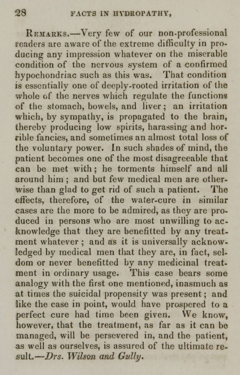 Remarks.—Very few of our non-professional readers are aware of the extreme difficulty in pro- ducing any impression whatever on the miserable condition of the nervous system of a confirmed hypochondriac such as this was. That condition is essentially one of deeply-rooted irritation of the whole of the nerves which regulate the functions of the stomach, bowels, and liver; an irritation which, by sympathy, is propagated to the brain, thereby producing low spirits, harassing and hor- rible fancies, and sometimes an almost total loss of the voluntary power. In such shades of mind, the patient becomes one of the most disagreeable that can be met with; he torments himself and all around him; and but few medical men are other- wise than glad to get rid of such a patient. The effects, therefore, of the water-cure in similar cases are the more to be admired, as they are pro- duced in persons who are most unwilling to ac- knowledge that they are benefitted by any treat- ment whatever ; and as it is universally acknow- ledged by medical men that they are, in fact, sel- dom or never benefitted by any medicinal treat- ment in ordinary usage. This case bears some analogy with the first one mentioned, inasmuch as at times the suicidal propensity was present; and like the case in point, would have prospered to a perfect cure had time been given. We know, however, that the treatment, as far as it can be managed, will be persevered in, and the patient, as well as ourselves, is assured of the ultimate re- sult.—Drs. Wilson mid Gully.