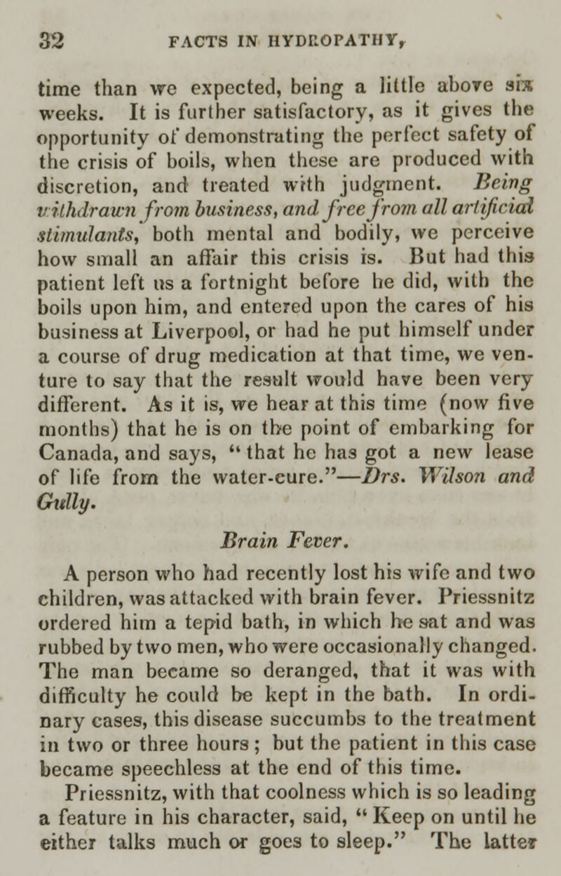 time than we expected, being a little abore six weeks. It is further satisfactory, as it gives the opportunity of demonstrating the perfect safety of the crisis of boils, when these are produced with discretion, and treated with judgment. Being vilhdrawn from business, and free from all artificial stimulants^ both mental and bodily, we perceive how small an affair this crisis is. But had this patient left us a fortnight before he did, with the boils upon him, and entered upon the cares of his business at Liverpool, or had he put himself under a course of drug medication at that time, we ven- ture to say that the result would have been very different. As it is, we hear at this time (now five months) that he is on the point of embarking for Canada, and says,  that he has got a new lease of life from the water-cure.—Drs. Wilson and Gttlly. Brain Fever. A person who had recently lost his wife and two children, was attacked with brain fever. Priessnitz ordered him a tepid bath, in which he sat and was rubbed by two men, who were occasionally changed. The man became so deranged, that it was with difficulty he could be kept in the bath. In ordi- nary cases, this disease succumbs to the treatment in two or three hours; but the patient in this case became speechless at the end of this time. Priessnitz, with that coolness which is so leading a feature in his character, said,  Keep on until he either talks much or goes to sleep. The latter