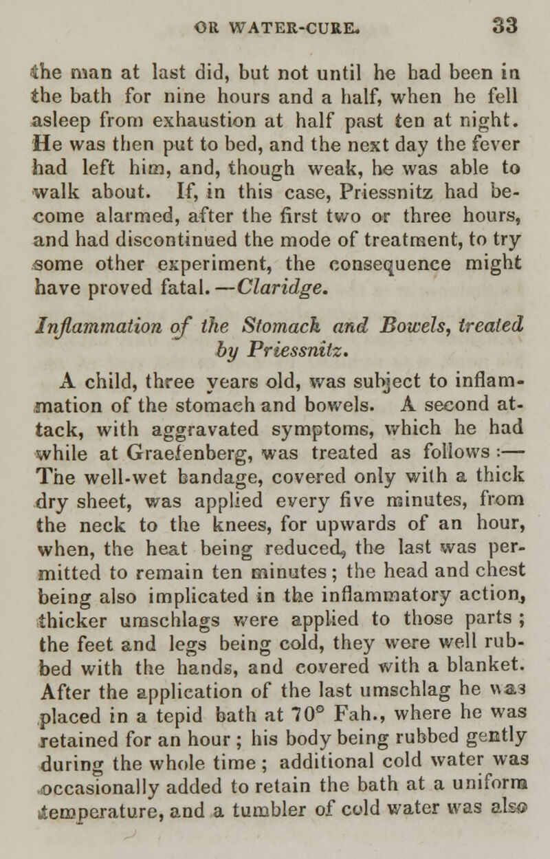 the man at last did, but not until he had been in the bath for nine hours and a half, when he fell asleep from exhaustion at half past ten at night. He was then put to bed, and the next day the fever had left him, and, though weak, he was able to walk about. If, in this case, Priessnitz had be- come alarmed, after the first two or three hours, and had discontinued the mode of treatment, to try some other experiment, the consequence might have proved fatal. —Claridge. Inflammation of the Stomach and Bowels, treated by Priessnitz. A child, three years old, was subject to inflam- mation of the stomach and bowels. A second at- tack, with aggravated symptoms, which he had while at Graeienberg, was treated as follows:— The well-wet bandage, covered only with a thick dry sheet, was applied every five minutes, from the neck to the knees, for upwards of an hour, when, the heat being reduced, the last was per- mitted to remain ten minutes ; the head and chest being also implicated in the inflammatory action, thicker umschlags were applied to those parts ; the feet and legs being cold, they were well rub- bed with the hands, and covered with a blanket. After the application of the last umschlag he \\a3 placed in a tepid bath at 70° Fah., where he was retained for an hour ; his body being rubbed gently during the whole time; additional cold water was occasionally added to retain the bath at a uniform ^temperature, and a tumbler of cold water was also