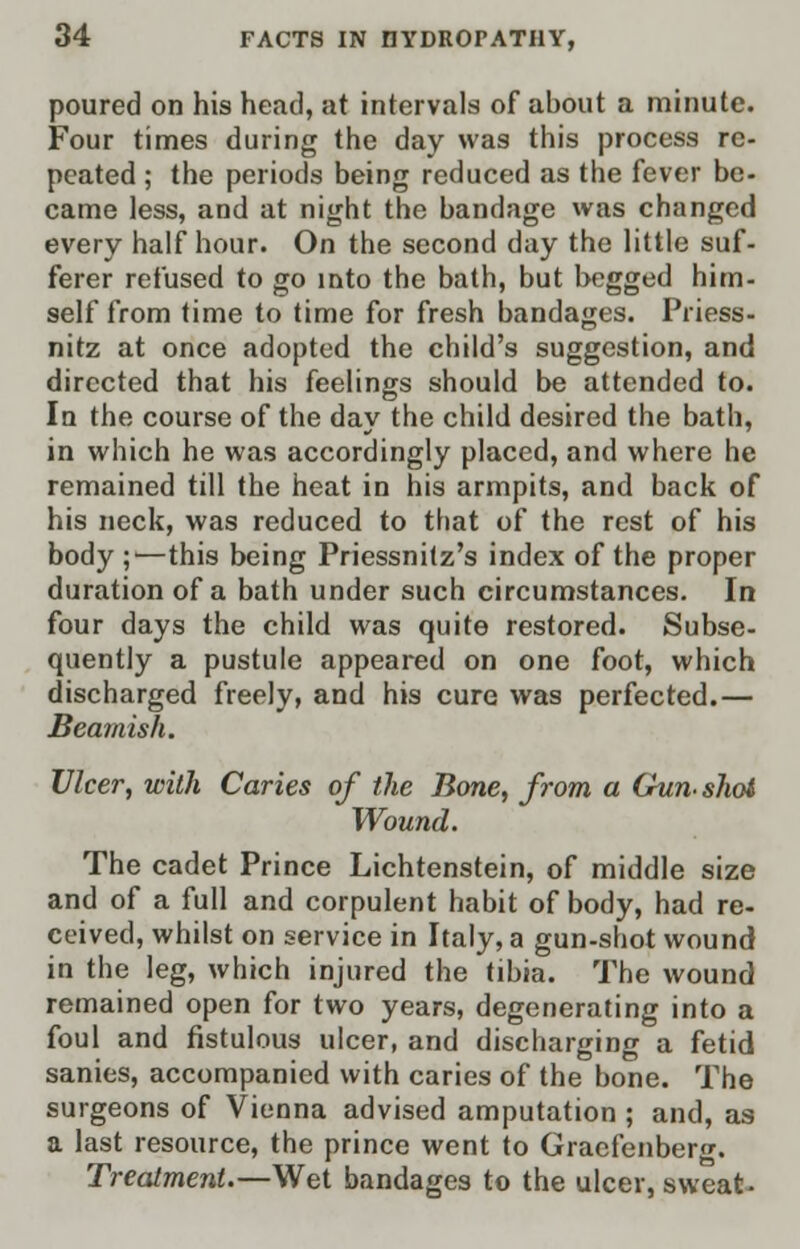 poured on his head, at intervals of about a minute. Four times during the day was this process re- peated ; the periods being reduced as the fever be- came less, and at night the bandage was changed every half hour. On the second day the little suf- ferer refused to go into the bath, but begged him- self from time to time for fresh bandages. Priess- nitz at once adopted the child's suggestion, and directed that his feelings should be attended to. In the course of the day the child desired the bath, in which he was accordingly placed, and where he remained till the heat in his armpits, and back of his neck, was reduced to that of the rest of his body ;—this being Priessnitz's index of the proper duration of a bath under such circumstances. In four days the child was quite restored. Subse- quently a pustule appeared on one foot, which discharged freely, and his cure was perfected.— Beamish. Ulcer, with Caries of the Bone, from a Gun- shot Wound. The cadet Prince Lichtenstein, of middle size and of a full and corpulent habit of body, had re- ceived, whilst on service in Italy, a gun-shot wound in the leg, which injured the tibia. The wound remained open for two years, degenerating into a foul and fistulous ulcer, and discharging a fetid sanies, accompanied with caries of the bone. The surgeons of Vienna advised amputation ; and, as a last resource, the prince went to Graefenberg. Treatment.—Wet bandages to the ulcer, sweat-