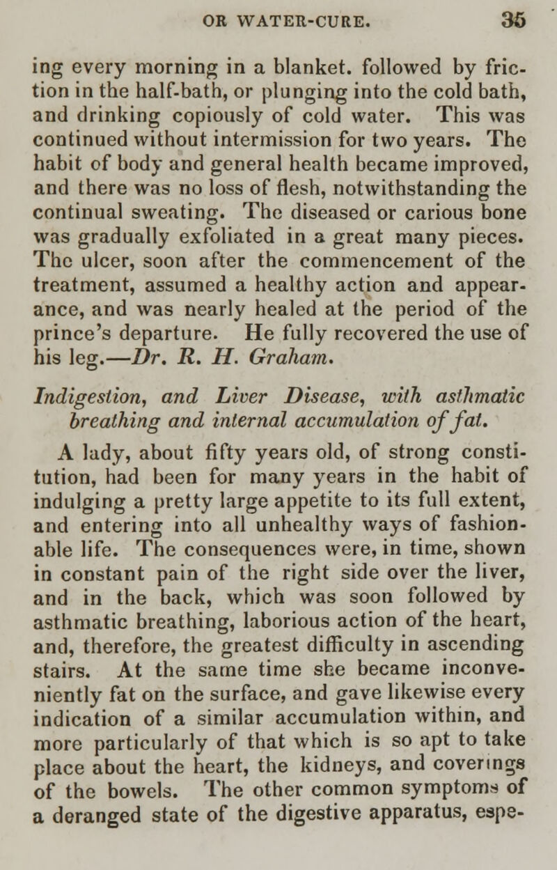 ing every morning in a blanket, followed by fric- tion in the half-bath, or plunging into the cold bath, and drinking copiously of cold water. This was continued without intermission for two years. The habit of body and general health became improved, and there was no loss of flesh, notwithstanding the continual sweating. The diseased or carious bone was gradually exfoliated in a great many pieces. The ulcer, soon after the commencement of the treatment, assumed a healthy action and appear- ance, and was nearly healed at the period of the prince's departure. He fully recovered the use of his leg.—Dr. R. H. Graham. Indigestion, and Liver Disease, with asthmatic breathing and internal accumulation of fat. A lady, about fifty years old, of strong consti- tution, had been for many years in the habit of indulging a pretty large appetite to its full extent, and entering into all unhealthy ways of fashion- able life. The consequences were, in time, shown in constant pain of the right side over the liver, and in the back, which was soon followed by asthmatic breathing, laborious action of the heart, and, therefore, the greatest difficulty in ascending stairs. At the same time she became inconve- niently fat on the surface, and gave likewise every indication of a similar accumulation within, and more particularly of that which is so apt to take place about the heart, the kidneys, and coverings of the bowels. The other common symptoms of a deranged state of the digestive apparatus, espe-