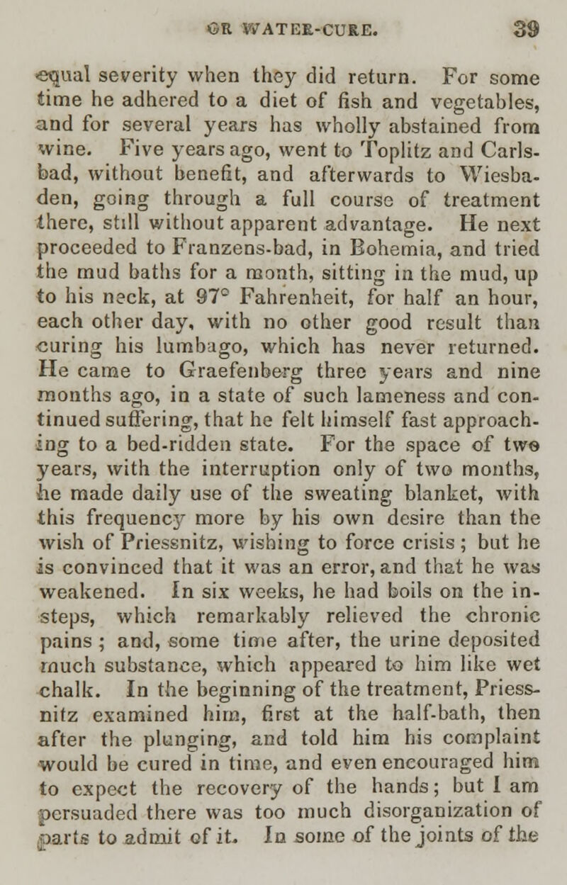 equal severity when they did return. For some time he adhered to a diet of fish and vegetables, and for several years has wholly abstained from wine. Five years ago, went to Toplitz and Carls- bad, without benefit, and afterwards to Wiesba- den, going through a full course of treatment there, still without apparent advantage. He next proceeded to Franzens-bad, in Bohemia, and tried the mud baths for a month, sitting in the mud, up to his neck, at 97° Fahrenheit, for half an hour, each other day, with no other good result than curing his lumbago, which has never returned. He came to Graefenberg three years and nine months ago, in a state of such lameness and con- tinued suffering, that he felt himself fast approach- ing to a bed-ridden state. For the space of two years, with the interruption only of two months, lie made daily use of the sweating blanket, with this frequenc3^ more by his own desire than the wish of Priessnitz, wishing to force crisis ; but he is convinced that it was an error, and that he was weakened. In six weeks, he had boils on the in- steps, which remarkably relieved the chronic pains ; and, some time after, the urine deposited much substance, which appeared to him like wet chalk. In the beginning of the treatment, Priess- nitz examined him, first at the half-bath, then after the plunging, and told him his complaint would be cured in time, and even encouraged him to expect the recovery of the hands; but I am persuaded there was too much disorganization of ,parts to admit of it. In some of the joints of the