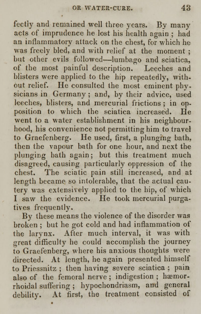 fectly and remained well three years. By many acts of imprudence he lost his health again ; had an inflammatory attack on the chest, for which he was freely bled, and with relief at the moment ; but other evils followed—lumbago and sciatica, of the most painful description. Leeches and blisters were applied to the hip repeatedly, with- out relief. He consulted the most eminent phy- sicians in Germany; and, by their advice, used leeches, blisters, and mercurial frictions ; in op- position to which the sciatica increased. He went to a water establishment in his neighbour- hood, his convenience not permitting him to travel to Graefenberg. He used, first, a plunging bath, then the vapour bath for one hour, and next the plunging bath again; but this treatment much disagreed, causing particularly oppression of the chest. The sciatic pain still increased, and at length became so intolerable, that the actual cau- tery was extensively applied to the hip, of which I saw the evidence. He took mercurial purga- tives frequently. By these means the violence of the disorder was broken ; but he got cold and had inflammation of the larynx. After much interval, it was with great difficulty he could accomplish the journey to Graefenberg, where his anxious thoughts were directed. At length, he again presented himself to Priessnitz ; then having severe sciatica ; pain also of the femoral nerve; indigestion ; hemor- rhoidal suffering; hypochondriasm, and general debility. At first, the treatment consisted of