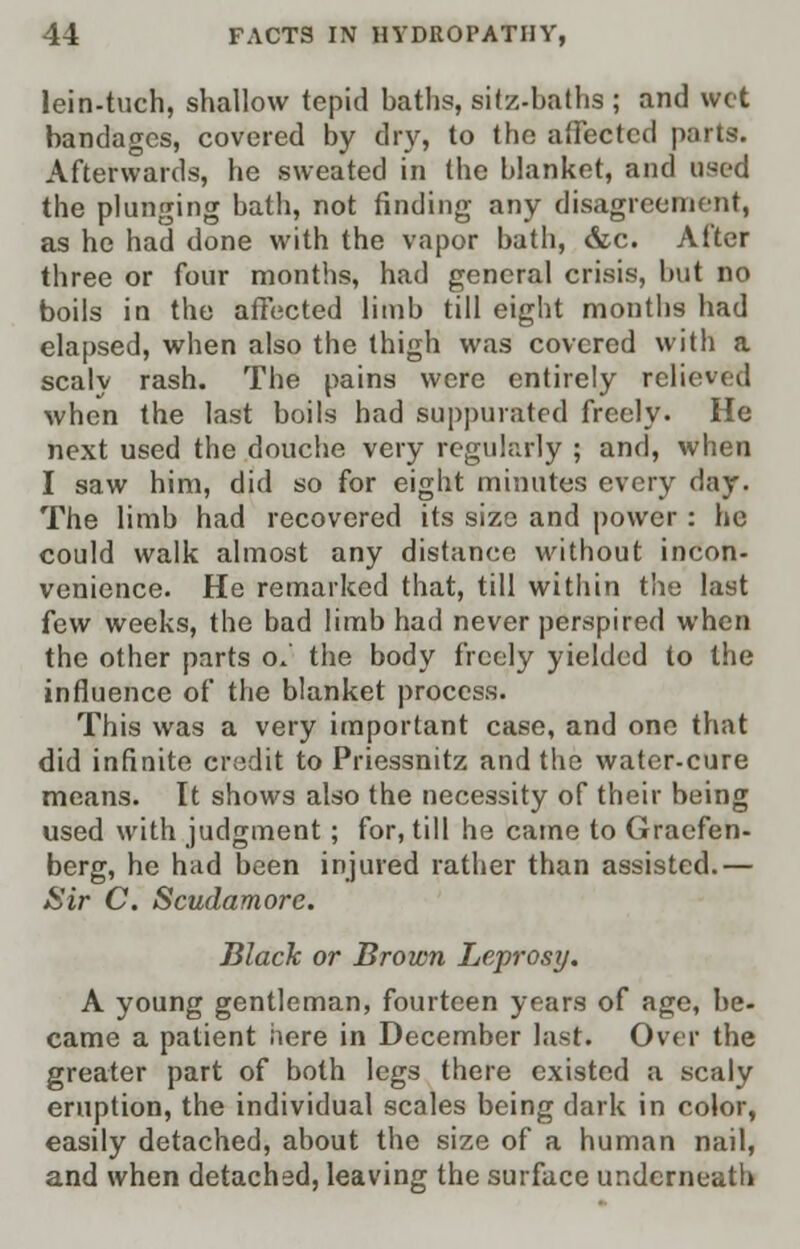 lein-tuch, shallow tepid baths, silz-baths ; and wet bandages, covered by dry, to the affected parts. Afterwards, he sweated in the blanket, and used the plunging bath, not finding any disagreement, as he had done with the vapor bath, &c. After three or four months, had general crisis, but no boils in the affected limb till eight months had elapsed, when also the thigh was covered with a scaly rash. The pains were entirely relieved when the last boils had suppurated freely. He next used the douche very regularly ; and, when I saw him, did so for eight minutes every day. The limb had recovered its size and power : he could walk almost any distance without incon- venience. He remarked that, till within the last few weeks, the bad limb had never perspired when the other parts o.' the body freely yielded to the influence of the blanket process. This was a very important case, and one that did infinite credit to Priessnitz and the water-cure means. It shows also the necessity of their being used with judgment; for, till he came to Graefen- berg, he had been injured rather than assisted.— Sir C. Scudamore. Black or Brown Leprosy. A young gentleman, fourteen years of age, be- came a patient here in December last. Over the greater part of both legs there existed a scaly eruption, the individual scales being dark in color, easily detached, about the size of a human nail, and when detached, leaving the surface underneath