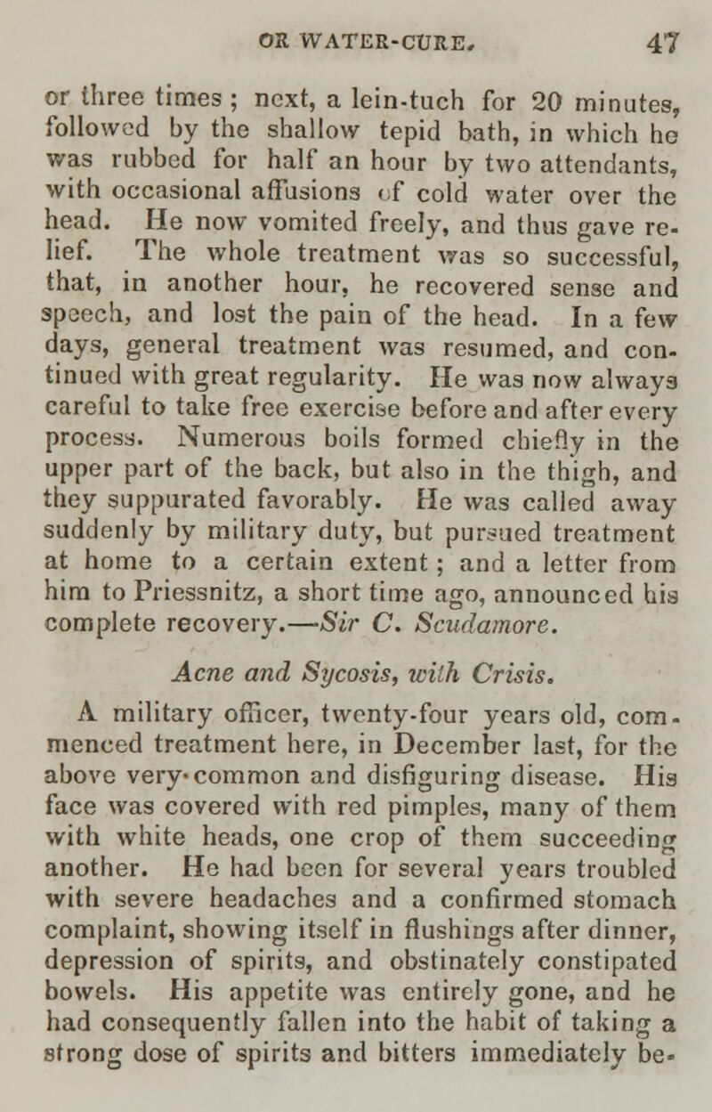 or three times ; next, a lein-tuch for 20 minutes, followed by the shallow tepid bath, in which ho was rubbed for half an hour by two attendants, with occasional affusions of cold water over the head. He now vomited freely, and thus gave re- lief. The whole treatment was so successful, that, in another hour, he recovered sense and speech, and lost the pain of the head. In a few days, general treatment was resumed, and con- tinued with great regularity. He was now always careful to take free exercise before and after every process. Numerous boils formed chiefly in the upper part of the back, but also in the thigh, and they suppurated favorably. He was called away suddenly by military duty, but pursued treatment at home to a certain extent ; and a letter from him to Priessnitz, a short time ago, announced his complete recovery.—Sir C. Scudamore. Acne and Sycosis, with Crisis. A military officer, twenty-four years old, com- menced treatment here, in December last, for the above very-common and disfiguring disease. His face was covered with red pimples, many of them with white heads, one crop of them succeeding another. He had been for several years troubled with severe headaches and a confirmed stomach complaint, showing itself in flushings after dinner, depression of spirits, and obstinately constipated bowels. His appetite was entirely gone, and he had consequently fallen into the habit of taking a strong dose of spirits and bitters immediately be-