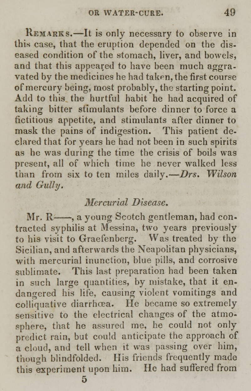 Remarks.—It is only necessary to observe in this case, that the eruption depended on the dis- eased condition of the stomach, liver, and bowels, and that this appeared to have been much aggra- vated by the medicines he had takpn, the first course of mercury being, most probably, the starting point. Add to this the hurtful habit he had acquired of taking bitter stimulants before dinner to force a fictitious appetite, and stimulants after dinner to mask the pains of indigestion. This patient de- clared that for years he had not been in such spirits as he was during the time the crisis of boils was present, all of which time he never walked less than from six to ten miles daily.—Drs. Wilson and Gulhj. Mercurial Disease. Mr. R , a young Scotch gentleman, had con- tracted syphilis at Messina, two years previously to his visit to Graefenberg. Was treated by the Sicilian, and afterwards the Neapolitan physicians, with mercurial inunction, blue pills, and corrosive sublimate. This last preparation had been taken in such large quantities, by mistake, that it en- dangered his life, causing violent vomitings and colliquative diarrhoea. He became so extremely sensitive to the electrical changes of the atmo- sphere, that he assured me, he could not only predict rain, but could anticipate the approach of a cloud, and tell when it was passing over him, though blindfolded. His friends frequently made this experiment upon him. He had suffered from 5