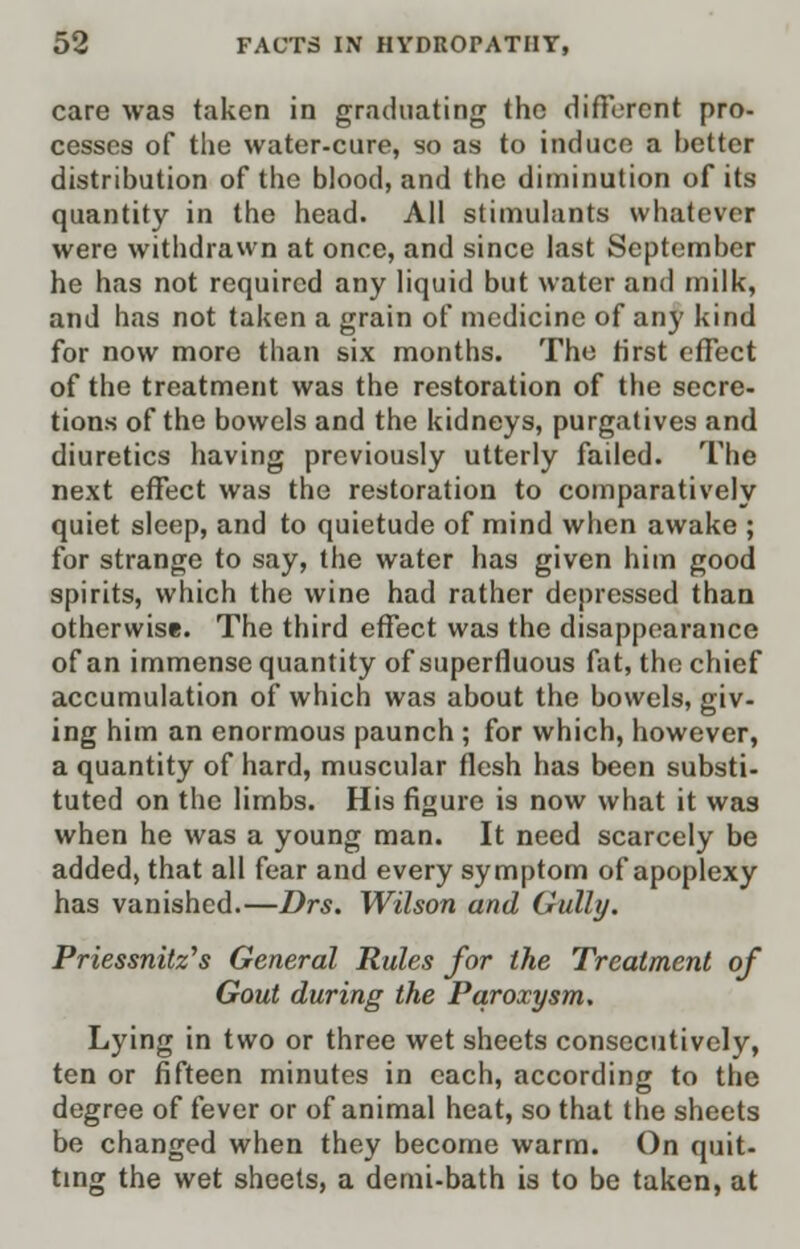 care was taken in graduating the different pro- cesses of the water-cure, so as to induce a better distribution of the blood, and the diminution of its quantity in the head. All stimulants whatever were withdrawn at once, and since last September he has not required any liquid but water and milk, and has not taken a grain of medicine of any kind for now more than six months. The first effect of the treatment was the restoration of the secre- tions of the bowels and the kidneys, purgatives and diuretics having previously utterly failed. The next effect was the restoration to comparatively quiet sleep, and to quietude of mind when awake ; for strange to say, the water has given him good spirits, which the wine had rather depressed than otherwise. The third effect was the disappearance of an immense quantity of superfluous fat, the chief accumulation of which was about the bowels, giv- ing him an enormous paunch ; for which, however, a quantity of hard, muscular flesh has been substi- tuted on the limbs. His figure is now what it was when he was a young man. It need scarcely be added, that all fear and every symptom of apoplexy has vanished.—Drs. Wilson and Gully. Priessnitz's General Rules for the Treatment of Gout during the Paroxysm. Lying in two or three wet sheets consecutively, ten or fifteen minutes in each, according to the degree of fever or of animal heat, so that the sheets be changed when they become warm. On quit- ting the wet sheets, a demi-bath is to be taken, at