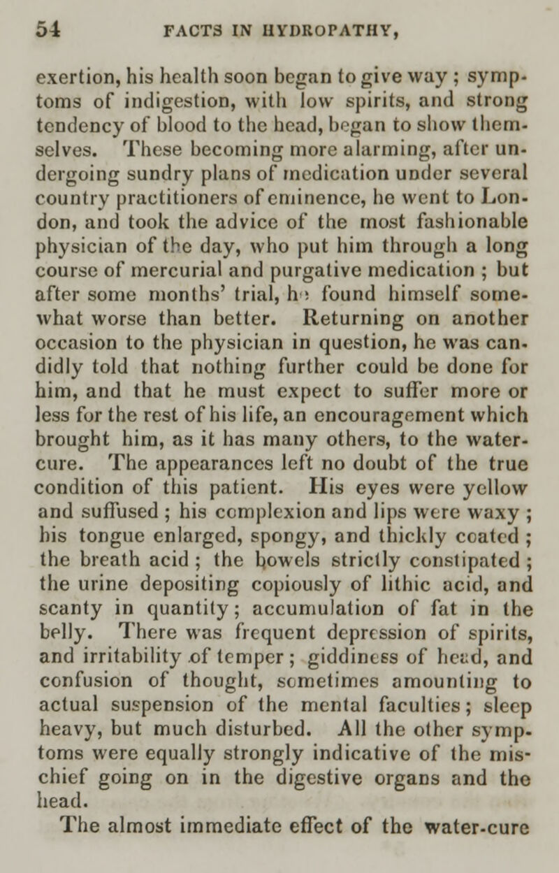 exertion, his health soon began to give way ; symp- toms of indigestion, with low spirits, and strong tendency of blood to the head, began to show them- selves. These becoming more alarming, after un- dergoing sundry plans of medication under several country practitioners of eminence, he went to Lon- don, and took the advice of the most fashionable physician of the day, who put him through a long course of mercurial and purgative medication ; but after some months' trial, h ; found himself some- what worse than better. Returning on another occasion to the physician in question, he was can- didly told that nothing further could be done for him, and that he must expect to suffer more or less for the rest of his life, an encouragement which brought him, as it has many others, to the water- cure. The appearances left no doubt of the true condition of this patient. His eyes were yellow and suffused ; his complexion and lips were waxy ; his tongue enlarged, spongy, and thickly coated ; the breath acid ; the bowels strictly constipated ; the urine depositing copiously of hthic acid, and scanty in quantity; accumulation of fat in the belly. There was frequent depression of spirits, and irritability of temper ; giddiness of heed, and confusion of thought, sometimes amounting to actual suspension of the mental faculties; sleep heavy, but much disturbed. All the other symp- toms were equally strongly indicative of the mis- chief going on in the digestive organs and the head. The almost immediate effect of the water-cure