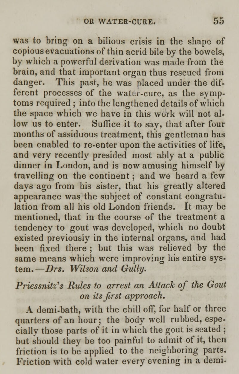 was to bring on a bilious crisis in the shape of copious evacuations of thin acrid bile by the bowels, by which a powerful derivation was made from the brain, and that important organ thus rescued from danger. This past, he was placed under the dif- ferent processes of the water-cure, as the symp- toms required ; into the lengthened details of which the space which we have in this work will not al- low us to enter. Suffice it to say, that after four months of assiduous treatment, this gentleman has been enabled to re-enter upon the activities of life, and very recently presided most ably at a public dinner in London, and is now amusing himself by travelling on the continent; and we heard a few days ago from his sister, that his greatly altered appearance was the subject of constant congratu- lation from all his old London friends. It may be mentioned, that in the course of the treatment a tendency to gout was developed, which no doubt existed previously in the internal organs, and had been fixed there ; but this was relieved by the same means which were improving his entire sys- tem.—Drs. Wilson and Gully. Priessnilz's Rules to arrest an Attack of the Gout on its first approach. A demi-bath, with the chill off, for half or three quarters of an hour; the body well rubbed, espe- cially those parts of it in which the gout is seated ; but should they be too painful to admit of it, then friction is to be applied to the neighboring parts. Friction with cold water every evening in a demi-