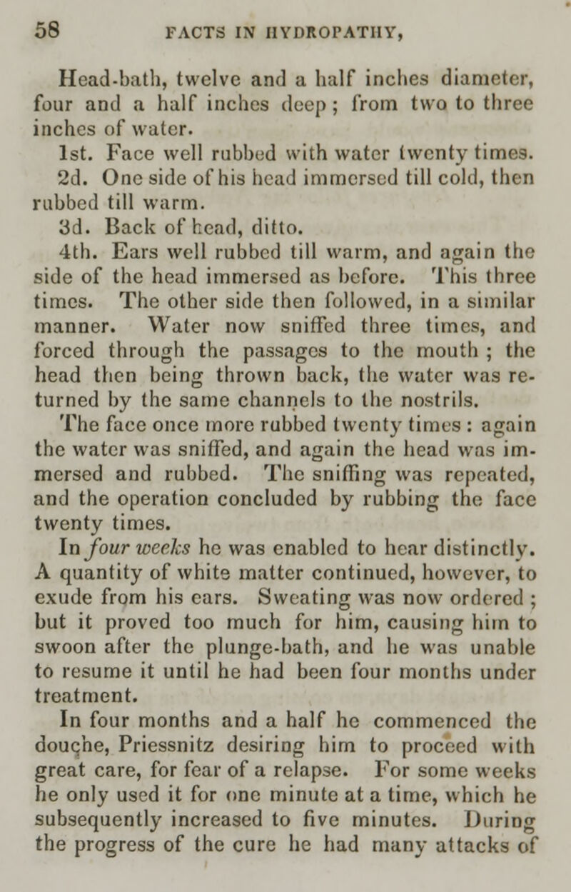 Head-bath, twelve and a half inches diameter, four and a half inches deep ; from two to three inches of water. 1st. Face well rubbed with water twenty times. 2d. One side of his head immersed till cold, then rubbed till warm. 3d. Back of head, ditto. 4th. Ears well rubbed till warm, and again the side of the head immersed as before. This three times. The other side then followed, in a similar manner. Water now sniffed three times, and forced through the passages to the mouth ; the head then being thrown back, the water was re- turned by the same channels to the nostrils. The face once more rubbed twenty times : again the water was sniffed, and again the head was im- mersed and rubbed. The sniffing was repeated, and the operation concluded by rubbing the face twenty times. In four weeks he was enabled to hear distinctly. A quantity of white matter continued, however, to exude from his cars. Sweating was now ordered ; but it proved too much for him, causing him to swoon after the plunge-bath, and he was unable to resume it until he had been four months under treatment. In four months and a half he commenced the douche, Priessnitz desiring him to proceed with great care, for fear of a relapse. For some weeks he only used it for one minute at a time, which he subsequently increased to five minutes. During the progress of the cure he had many attacks of