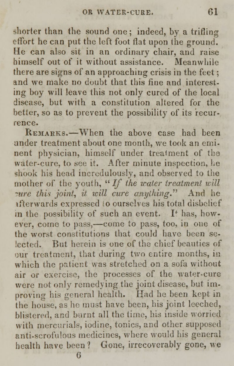 shorter than the sound one; indeed, by a trifling effort he can put the left foot flat upon the ground. He can also sit in an ordinary chair, and raise himself out of it without assistance. Meanwliile there are signs of an approaching crisis in the feet; and we make no doubt that this fine and interest- ing boy will leave this not only cured of the local disease, but with a constitution altered for the better, so as to prevent the possibility of its recur- rence. Remarks.—When the above case had been under treatment about one month, we took an emi- nent physician, himself under treatment of the water-cure, to see it. After minute inspection, he shook his bead incredulously, and observed to the mother of the youth, If the water treatment will ~.ure this joint, it will cure anything. And he if'terwards expressed So ourselves his total disbelief in the possibility of such an event. If has, how- ever, come to pass,—come to pass, too, in one of the worst constitutions that could have been se- lected. But herein is one of the chief beauties of our treatment, that during two entire months, iu which the patient was stretched on a sofa without air or exercise, the processes of the water-cure were not only remedying the joint disease, but im- proving his general health. Had he been kept in the house, as he must have been, his joint leeched, blistered, and burnt all the time, his inside worried with mercurials, iodine, tonics, and other supposed anti-scrofulous medicines, where would his general health have been ? Gone, irrecoverably gone, we G